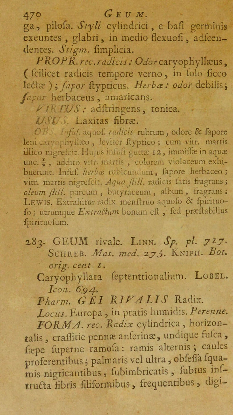47° Geum. ga, pilofa. Styli cylindrici, e bari germinis exeuntes , glabri, in medio fiexuoli 5 adfcen- dente$. Stigm. fimplicia. PROPR. rec. radicis : O.ibrcaryopHyllreus, ( fcilicet radicis tempore verno, in iolo ficco lecSbfe ) j flipor flypticus. Herba: odor debilis i fo-por herbaceus, amaricans. ypp PUS: adftringens, tonica. USUS. Laxitas fibras. O ' iful. atjuoi. radicis rubrum, odore &amp; fapore leni car . ,-hyikeo, leviter fiyptico ; cum vitr. martis illico nigreicit. Hujus iuli,fi guttte 12, immiflae in aquae unc. \ , addito vitr. martis , colorem violaceum exhi- buerunt. Infuf. herbas rubicundum, fapore herbaceo; vitr. martis rrrgrefcit. Aqua Jiill. radicis latis fragrans; oleum Jiill. parcum , butyraceum , album , fragrans ; Lewis. Extrahitur radix menflruo aquofo &amp; fpirituo- fo ; utrumque Extrafliim bonum efl , fed prseilabihus fpirituolum. 2.83- GEUM rivale. Linn. Sp. pl. 7l7- ScHllEB. Alat. med. 2.7PJ. Kniph. Bot. orig, ce at 1. Caryophyllata feptentrionalium. Lobel. Ico a. 6.9 4' Pharm. GEI RIHALIS Radix. Locus. Europa , in pratis humidis. Perenne. FORMA, rec. Radix cylindrica, horizon- talis , craffitie pennas anferinas, undique fufea , faspe fuperne ramofa: ramis alternis j caules proferentibus 5 palmaris vel ultra, obfeffa fqua- mis nigricantibus, fubimbricatis , fubtus inf-