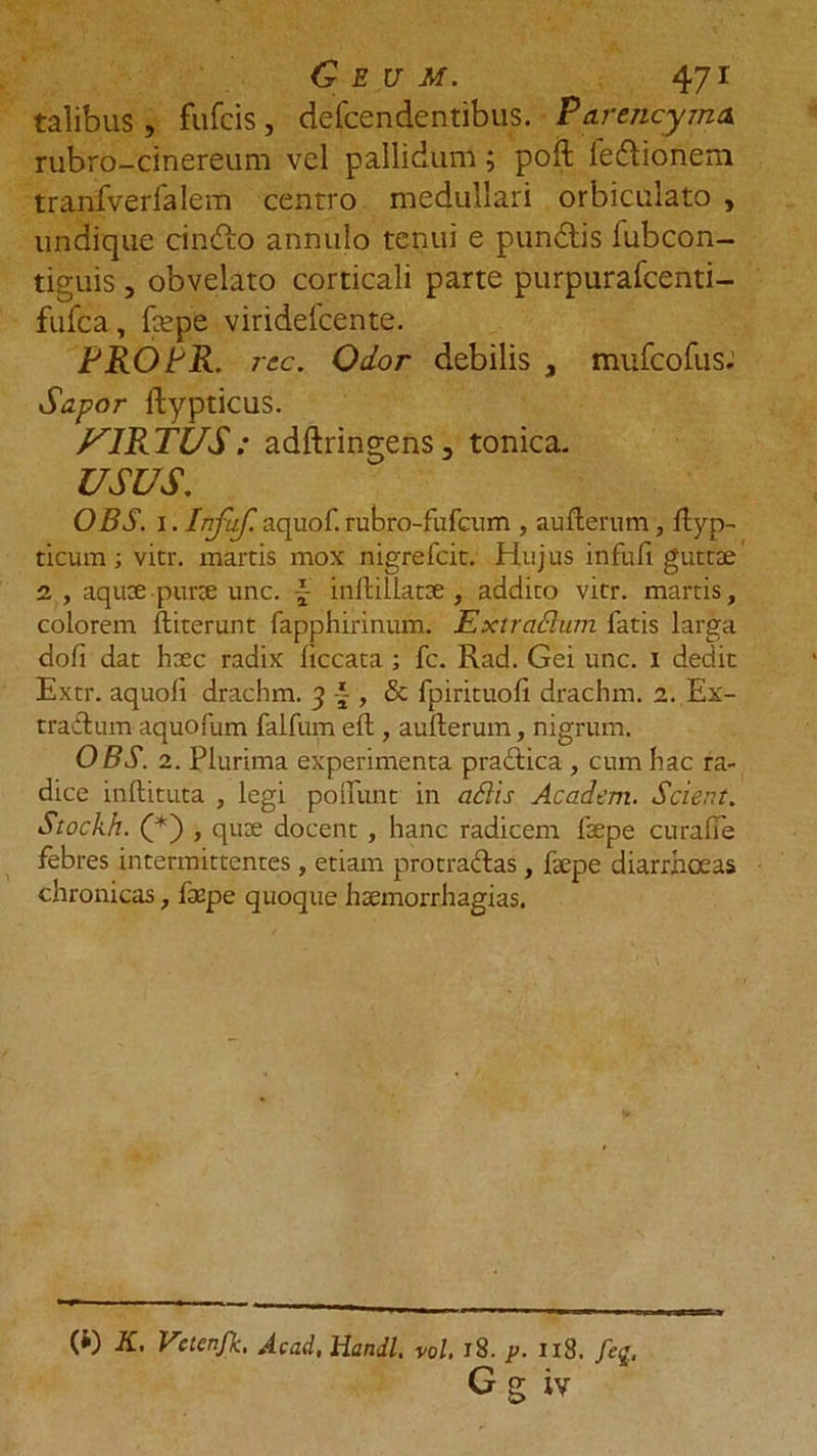talibus, fufcis, defcendentibus. Pdrencyma rubro-cinereum vel pallidum; poft Fe&amp;ionem tranfverfalem centro medullari orbiculato , undique cinGo annulo tenui e pundtis fubcon- tiguis, obvelato corticali parte purpurafcenti- fufca, fepe viridelcente. PROFR. rcc. Odor debilis a mufcofusJ Sapor ftypticus. JU1RTUS : adftringens, tonica. USUS. OBS. I. Infuf. aquof. rubro-fufcum , auflerum , flyp- ticum; vitr. martis mox nigrefcit. Hujus infuli guttae 2 , aquae purte unc. \ inflillatae , addito vitr. martis, colorem ftiterunt fapphirinum. Ext radium fatis larga doli dat haec radix liccata ; fc. Rad. Gei unc. i dedit Extr. aquoli drachm. 3 , &amp; fpirituofi drachm. 2. Ex- tractum aquofum falfum eft, auflerum, nigrum. OBS. 2. Plurima experimenta praftica , cum hac ra- dice inftituta , legi poflunt in adis Ac ad em. Scient. Stockh. (*) > quae docent , hanc radicem faepe curalle febres intermittentes, etiam protraftas, faepe diarrhoeas chronicas, faepe quoque hsemorrhagias. (i) K, Vctenfk, Acad, Handl. vol, 18. p. 1x8. feq, G g iv