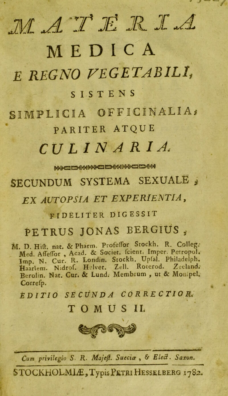 i<a MEDICA E REGNO VEGETABILI, SISTENS SIMPLICIA OFFICINALlA* PARITER ATQUE culinaria. SECUNDUM SYSTEMA SEXUALE * EX AUTOPSIA ET EXPERIENTIA, fideliter digessit PETRUS JONAS BERGIUS i U. D. Hift. nat. & Pharm. ProfetTor Stockh. R. Colleg,; Med. Aflefior , Acad. & Societ, (cient. Imper. Petropol. Imp. N. Cur. R. Londin. Stockh. Upial. Philadelph. &aarlem. Nidrof. Helvet. Zeli. Roterod. Zeeland; Berolin. Nat. Cur. & Lund. Membrum , ut & Monlpel. Correfp. EDITIO SECUNDA CO RRE CTIO R, TOMUS IL Cum privilegio S R■ Majeji. Suecicx , & Ele3. Saxon. STOCKHOLMliE,TypisPetri Hesselberg i782.