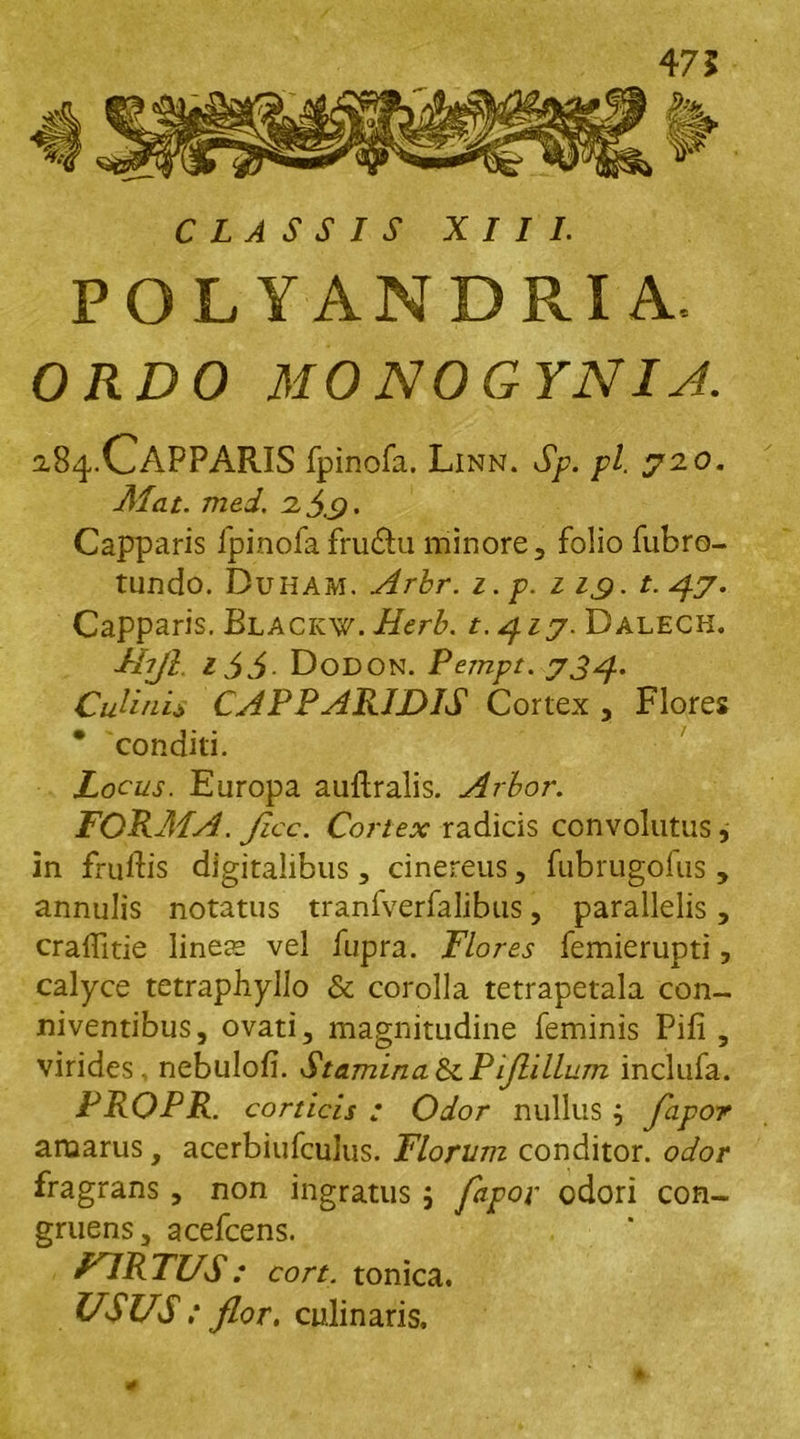 47 5 CLASSIS XIII. POLYANDRIA, ORDO MO NOGYNIJ. 2.84.CAPPARIS fpinofa. Linn. Sp. pl. 92.0. Alat. med. 2.3.9 • Capparis fpinofafru&u minore, folio fubro- tundo. Duham. Arbr. i.p. 11,9. f. 4.7. Capparis. Blackw. Herb. t.^iy. Dalech. Ihjl. 166 DoDON. Pempt. 734. Culinis CAPPARIDIS Cortex , Flores ' conditi. Locus. Europa auftralis. Arbor. FORA1A. Jicc. Cortex radicis convolutus, in fruftis digitalibus, cinereus, fubrugofus , annulis notatus tranfverfalibus, parallelis, craffitie linees vel fupra. Flores femierupti, calyce tetraphyllo & corolla tetrapetala con- niventibus, ovati, magnitudine feminis Pifi , virides, nebulofi. Stamina tkPiflillum inclufa. PROPR. corticis : Odor nullus ; fapor amarus, acerbiufculus. Florum conditor, odor fragrans , non ingratus 5 odori con- gruens, acefcens. FARTUS: cort. tonica. USUS : flor. culinaris.