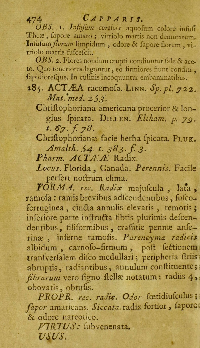 OBS. t. Infufum corticis aquofum colore infufi Thece , fapore amaro ; vitrioio martis non demutatum. Infufum jiorum limpidum , odore & fapore florum , vi- trioio martis fufcefcit.' OBS. 2. Flores nondum erupti condiuntur fale & ace- to. Quo teneriores leguntur, eo firmiores fiunt conditi, fapidiorefque. In culinis incoquuntur embammatibus. 285. ACTVEA racemofa. Linn. Sp.pl. 722. Mat.*med. 2$3. Chriftophoriana americana procerior & lon- gius fpicata. Dillen. Eltham. p. yy. Cy. f y8. Chriftophoriance facie herba fpicata. Pluk. Amalth. $4 t. 383. f. 3. Pharm. ACTJEJE Radix, Locus. Florida, Canada. Perennis. Facile perfert noftrum clima. FORMA. rec. Radix majufcula , lata , ramofa : ramis brevibus adfcendentibus, fufco- ferruginea , cindta annulis elevatis , remotis; inferiore parte inftru&a fibris plurimis defcen- dentibus, filiformibus , craflitie pennae anfe- rinse , inferne ramofis. Parencyma radicis albidum , carnofo-firmum , poft fe&ionem tranfverfalem difco medullari; peripheria firiis abruptis, radiantibus, annulum conftituente; fibrarum vero figno ftellce notatum: radiis 43 obovatis, obtufis. PROPR. rec. radie. Odor foetidiufculus; fapor amaricans. Siccata radix fortior , fapore & odore narcotico. F1RTUS; fiibvenenata. USUS.