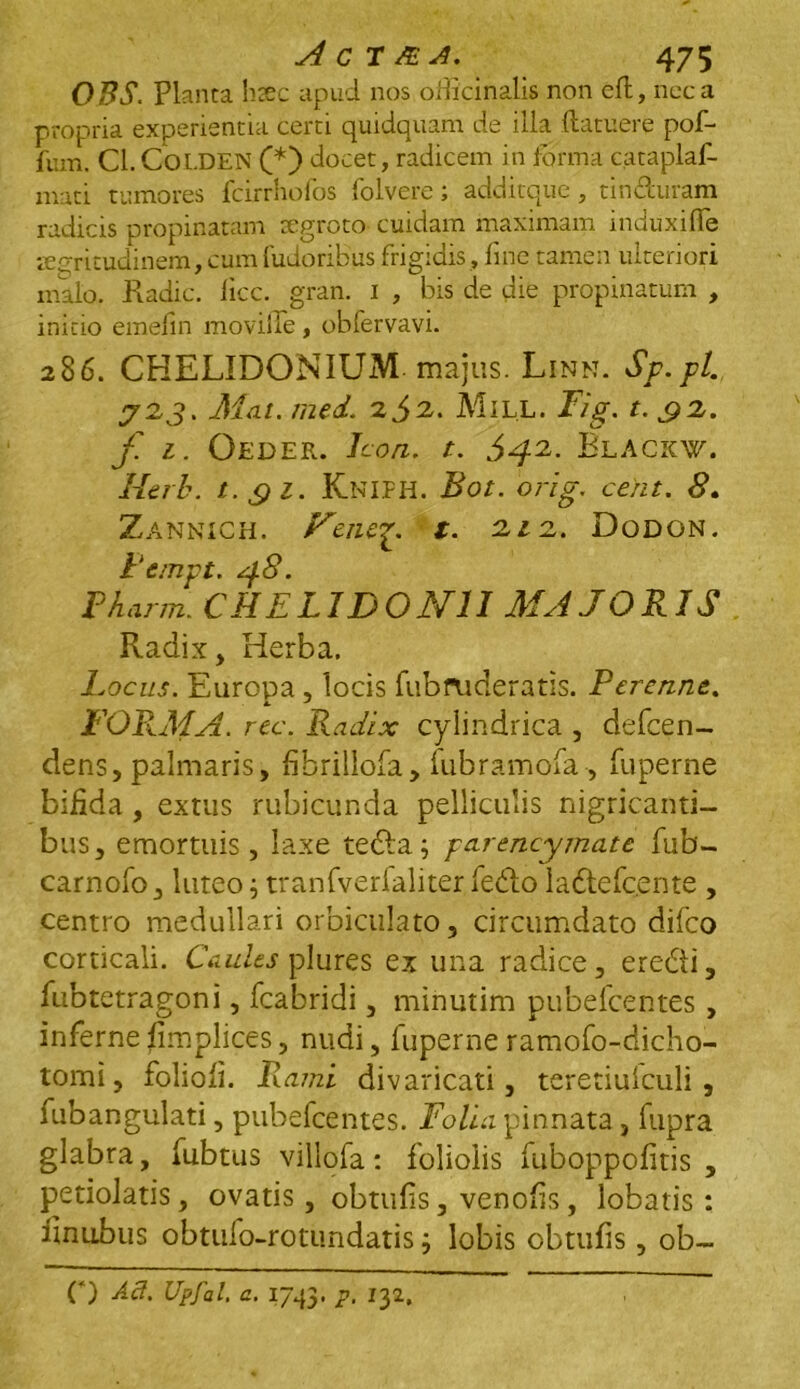 OBS. Planta htec apud nos officinalis non eft, neca propria experientia certi quidquam de illa (latuere pof- fum. Cl. Coi.DEN (*) docet, radicem in forma cataplaf- mati tumores fcirrhofos folvere; additque, tin&uram radicis propinatam segroto cuidam maximam induxiflfe aegritudinem, cum fudoribus frigidis, fine tamen ulteriori malo. Radie, licc. gran. i , bis de die propinatum , initio emefin movilTe , obfervavi. 286. CHELIDONIUM, majus. Linn. Sp.pl. J2J. Mat. med. 2j>2. MlLL. Fig. t. £2. f. l. Oeder. Icon. t. 642. Blackw. Merb. t. qi. Kniph. Bot. orig. ce/it. 8. Zannich. Feiup. t. 212. Dodon. Pempt. 48. Pharm. CHELIDONII MAJORIS Radix, Herba. Locus. Europa , locis fubruderatis. Perenne. JL J FORMA, rec. Radix cylindrica , defeen- dens, palmaris, fibrillofa, fubramofa, fuperne bifida , extus rubicunda pelliculis nigricanti- bus, emortuis, laxe tedla; parencymatc fub- carnofo, luteos tranfverfaliter febtoladtefcente , centro medullari orbiculato, circumdato difeo corticali. Caules plures ex una radice, erebti, fubtetragoni, fcabridi, minutim pubefeentes , inferne fimplices, nudi, fuperne ramofo-dicho- tomi, folioli. Rami divaricati, teretiuiculi , fubangulati, pubefeentes. Folia pinnata, fupra glabra, fubtus villofa: foliolis fuboppofitis , petiolatis, ovatis, obtufis, venolis, lobatis: iinubus obtufo-roturidatis3 lobis obtufis, ob~ O Ad. Upfal. a. 1743. p. 132.