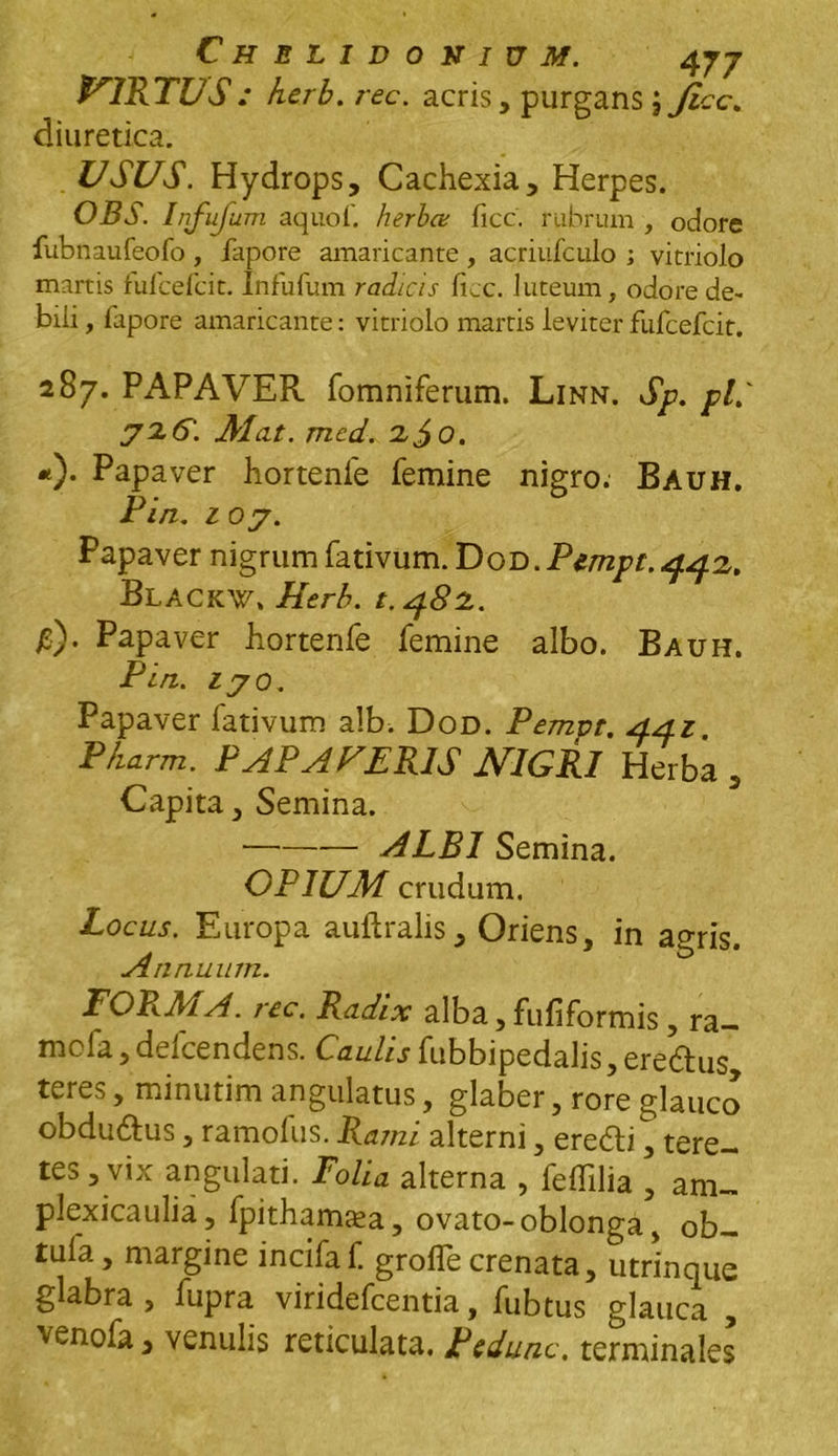 VIRTUS : herb. rec. acris, purgans J Jicc. diuretica. USUS. Hydrops, Cachexia, Herpes. OBS. Infufum aquof. herba; ficc. rubrum , odore fubnaufeofo , fapore amaricante , acriufculo i vitriolo martis fufcefcit. Infufum radicis ficc. luteum, odore de- bili , fapore amaricante: vitriolo martis leviter fufcefcit. 287. PAPAVER fomniferum. Linn. Sp. pL' Alat. mcd. 2,^0. *)• Papaver hortenfe femine nigro: Bauh. Pin. 10 j. P apaver nigrum fativum. Dod . Pempt. 4.42,. Blackw. Herb. t.4.82. £). Papaver hortenfe femine albo. Bauh. Pin. lyo. Papaver fativum alb. Dod. Pempt. 4.A.1 P/iarm. PAPA FERIS NIGRI Herba , Capita, Semina. — ALBI Semina. OPIUAI crudum. Locus. Europa auftralis. Oriens, in agris. Annuum. FORMA, rec. Radix alba, fufiformis, ra— nii la, delcendens. Gaulis fubbipedalis, eredtus, teres, minutim angulatus, glaber, rore glauco obdudtus, ramofus. Rami alterni, eredti, tere- tes, vix angulati. Folia alterna , feffilia , am- plexicaulia, fpithamsea, ovato-oblonga, ob- tula, margine incifaf. grofle crenata, utrinque glabra , fupra viridefcentia, fubtus glauca , venofa, venulis reticulata. Pcdunc. terminales