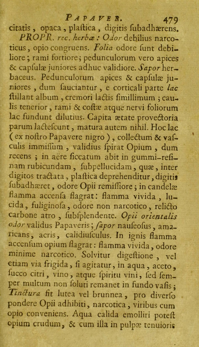 citatis , opaca , plaftica , digitis fubadhasrens. PROPR. rcc. herbae : Odor debilius narco- ticus , opio congruens, folia odore funt debi- liore ; rami fortiore i pedunculorum vero apices & caplulce juniores adhuc validiore. Sapor her- baceus. Pedunculorum apices & capfulte ju- niores , dum fauciantur , e corticali parte lac ftillant album , cremori lacffcis fimillimum ; cau- lis tenerior, rami & coftas atque nervi foliorum lac fundunt dilutius. Capita astate prove&oria parum lacfefcunt , matura autem nihil. Hoc lac ( ex noftro Papavere nigro ) , colle&um & vaf- culis immiiTum , validius fpirat Opium , dum recens ; in aere ficcatum abit in gummi-refi- nam rubicundam , fubpellucidam, quas, inter digitos tradfata, plaftica deprehenditur, digitis fubadhasret, odore Opii remiffiore ; in candelae flamma accenfa flagrat: flamma vivida , lu- cida, fuliginofa, odore non narcotico, reli<fto carbone atro , fubfplendente. Opii orientalis odor validus Papaveris;fapor naufeofus, ama- ricans, acris, calidiufculus. In ignis flamma ac ce n Ium opium flagrat: flamma vivida, odore minime narcotico. Solvitur digeftione , vel etiam via frigida, fi agitatur, in aqua, aceto, lucco citri, vino, atque lpiritu vini, fed fem- per multum non foluti remanet in fundo vafis; Tinctura fit lutea vel brunnea, pro diverfo pondere Opii adhibiti, narcotica, viribus cum opio conveniens. Aqua calida emolliri poteft opium crudum, & cum illa in pulpas tenuioris