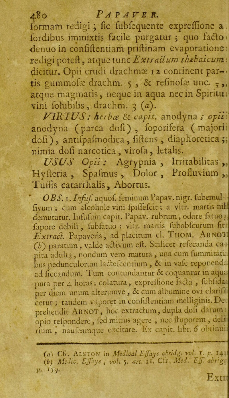 4$o Papaver. formam redigi; fic fubfequente expreflione a fordibus immixtis facile purgatur ; quo fadlo • denuoin confiftentiam priftinam evaporatione' redigi poteft, atque tunc Extractum tfiebaicum ■ dicitur. Opii crudi drachmae 12 continent par- tis gummofe drachm. 5 , &c refinofse unc. 7>, atque magmatis, neque in aqua nec in Spiritui vini folubilis, drachm. 3 (a). F1REUS: kcrba &i capit, anodyna ; opii anodyna (parca dofi) , foporifera (majori dofi) , antifpafmodica, fiilens , diaphoretica p, nimia dofi narcotica, virola, letalis. USUS Opii: Agrypnia , Irritabilitas „ Hyfteria , Spafmus , Dolor , Profluvium ,, Tuflis catarrhalis. Abortus. OBS. .1. Infuf aquof. feminum Papav. nigr. fubemul- fivum ; cum alcohoie vini fpiffefcit; a vitr. martisnif demutatur. Infufum capit. Papav. rubrum, odore fatuo. fapore debili, fubfatuo ; vitr. martis fubobfcurum fit ExtraSl. Papaveris, ad placitum cl. ThoM. ARNO! Q>') paratum, valde aftivum eft. Scilicet refecanda ca- pita adulta, nondum vero matura, una cum fummitatl bus pedunculorum laftefcentium, & in vafe reponendi ad ficcandum. Tum contundantur & coquantur in aqu; 1 pura per 4 horas; colatura, expreflione fa<da , fubfida. per diem unum alterumve, & cum albumine ovi clarih cetur ; tandem vaporet in confiflentiam melliginis. De prehendit Arnot, hoc extractum, dupla doli datum opio refpondere, fed mitius agere , nec ftuporem , deii rium , naufeamque excitare. Ex capit, iibr. 6 obcinu: (a) C.fr. Al.STON in Medical Ejfays atriJ4. vol. r p. 14 (b) Medie. Ejfeys , vol. 5. art. ll. Cii, . Me.l. Fjf- abrig, V- D9- Exti