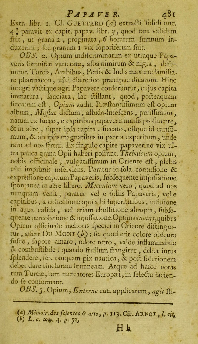 Extr. libr. 1. Cl. GuETTARD (a) extra&i folidi une. 4! paravit ex capit, papav. libr. 3, quod tam validum fuit, ut grana 2 , propinata, 6 horarum fumnum in- duxerint ; fed granum 1 vix foporiferum fuit. OBS. 2. Opium indiferiminatim ex utraque Papa- veris fomniferi varietate, alba nimirum & nigra , defu- mitur. Tarcis, Arabibus, Perlis & Indis maxime familia- re pharmacon, ufui disetetico prsecipue dicatum. Hinc integri vallique agri Papavere conferuntur, cujus capita immatura, laudata , lac ftillant, quod , pofieaquam ficcatum eft , Opium audit. Prseffantiffimum efh opium album, Mcjiac didum, albido-lutefcens , puriflimum , natum ex fucco, e capitibus papaveris incilis profluente, & in aere , fuper ipfa capita , liccato , efcque id canfii- mum, <5c ab iplis magnatibus in patria expetitum, unde raro ad nos fertur. Ex Angulo capite papaverino vix ul- tra pauca grana Opii haberi poliunt. Thebaicum opium, nobis officinale , vulgarilfimum in Oriente ell, plebis ului imprimis inferviens. Paratur id fola contufione & expreflione capitum Papaveris, fubfequente infpilfatione fpontanea in aere libero. Meconium vero , quod ad nos nunquam venit, paratur vel e foliis Papaveris, vel e capitibus, a collectione opii albi fuperftitibus, infufione in aqua calida , vel etiam ebullitione abrupta, fubfe- quente percolatione & inpiffatione.Optimas rz utar,quibus Opium officinale melioris fpeciei in Oriente diftingui- tur , affert Du MoNT (Z>) ; fc. quod erit colore obfcure iufco , fapore amaro , odore tetro , valde inflammabile oc combullibile 1 quando frullum frangitur , debet intus fplendere, fere tanquam pix nautica, & poft folutionem debet dare tindursm brunneam. Atque ad hafce notas tum Turcoe, tum mercatores Europsei, in feledu facien- do fe conformant. OBS. 3. Opium, Externe cuti applicatum, agit fti. (a) Mcmoir. des fciences & arts}p. 113. Cfr. ARNQT , /, effc (*) L. c. tor», 4. g. J2, Jrtk