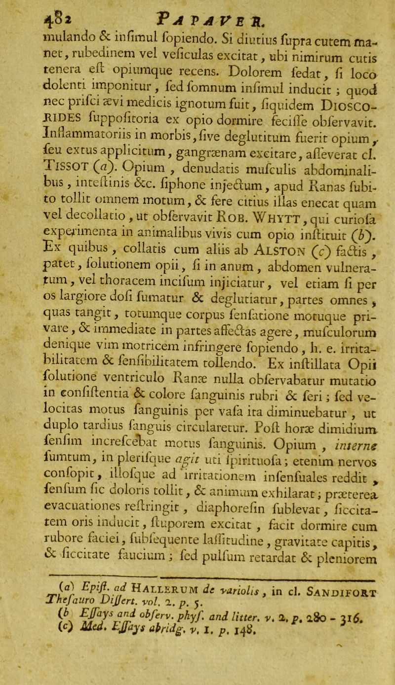 4§2 'Pavaveh. mulando <5c infimul fopiendo. Si diutius fupra cutem ma- net, rubedinem vel veficulas excitat, ubi nimirum cutis tenera eft opiumque recens. Dolorem fedat, fi loco dolenti imponitur , fed fomnum infimul inducit; quod nec pnfci sevi medicis ignotum fuit, fiquid.em Diosco- JlIDES fuppofitona ex opio dormire feciile obiervavit. Inflammatoriis in morbis,fiye deglutitum fuerit opium feu extus applicitum, gangraenam excitare, alleverat cl. 1ISSOT (a). Opium , denudatis mufculis abdominali- bus , inteitinis &c. fiphone injectum, apud Ranas fubi- to tollit omnem motum, & fere citius illas enecat quam vel decollatio , ut obiervavit Rob. Whytt, qui curiola expedimenta in animalibus vivis cum opio inflituit (b'). Ex quibus , collatis cum aliis ab Alston (c) faftis, patet, folutionem opii, fi in anum , abdomen vulnera- tum , vei thoracem incifum injiciatur, vel etiam fi per os largiore doli fumatur & deglutiatur, partes omnes , quas tangit, totumque corpus fenfatione motuque pri- vate, & immediate in partes afle&as agere, mufculorum denique vim motricem infringere fopiendo , h. e. irrita- bilitatem <5c fenfioilitatem tollendo. Ex lnlbllata Opii folutione ventriculo Ranse nulla oblervabatur mutatio m confillentia <3c colore languinis rubri dc feri; fed ve- locitas motus languinis per vafa ita diminuebatur , ut duplo taraius languis circularetur. Poli horoe dimidium fenfim increfcebat motus languinis. Opitun , interne iumtum, in plerifque agit uti lpirituofa; etenim nervos confopit, lllofque ad irritationem infenfuales reddit > fenfum fic uoloris tollit, dc animum exhilaratprseterea. evacuationes reflringit, diaphorefin lublevat, ficcita- tem oris inducit, fluporem excitat , facit dormire cum rubore faciei, fublequente lalfitudine, gravitate capitis, «St ficcitate faucium ; fed pullum retardat de pleniorem (a) Epifi ad HALLERUM de variolis, in cl. SANDIFORT Jhejauro DiJJert. vol. n. p. 5. £‘J[aySr-Tr obferv- Phyf- an^ Etter. V. 2, p. 280 - 316.