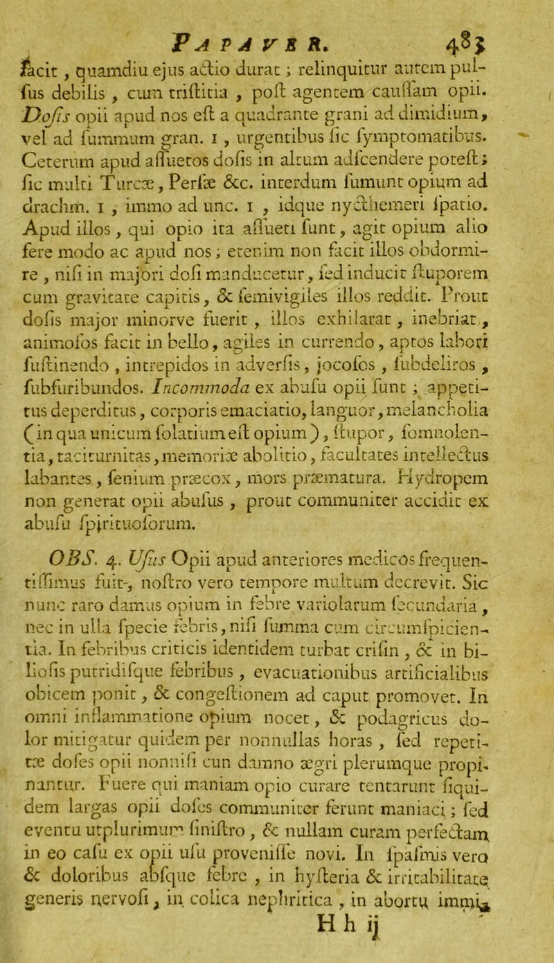 facit , quamdiu ejus actio durat; relinquitur autem pul- fus debilis, cum trifticia , poft agentem cauffam opii. Dqfis opii apud nos eft a quadrante grani ad dimidium, vel ad lummum gran. 1, urgentibus lic fymptomatibus. Ceterum apud aliuetos dofis in altum adfcendere poteft; fic multi Turcae, Perite &c. interdum fumunt opium ad drachm. 1 , immo ad unc. 1 , idque nycthemeri lpatio. Apud illos, qui opio ita affueti funt, agit opium alio fere modo ac apud nos; etenim non facit illos obdormi- re , nili in majori doli manducetur, fed inducit ftuporem cum gravitate capitis, & femivigiles illos reddit. Prout dolis major minorve fuerit, illos exhilarat, inebriat, animofos facit in bello, agiles in currendo, aptos labori fultinendo , intrepidos in adverlis, jocofos, liibdeliros , fubfuribundos. Incommoda ex abufu opii funt ; appeti- tus deperditus, corporis emaciacio, languor,melancholia (in qua unicum folatium ell opium ), Itupor, fomnolen- tia, taciturnitas, memoriae abolitio, facultates incelleditus labantes, fenium praecox, mors praematura. Hydropem non generat opii abufus, prout communiter accidit ex abufu fpjrituoforum. OBS. 4. UJiis Opii apud anteriores medicos frequen- tilfimus fuit', no liro vero tempore multum decrevit. Sic nunc raro damus opium in febre variolarum fecundaria, nec in ulla fpecie febris,nili fumma cum circumfpicien- tia. In febribus criticis identidem turbat crifin , & in bi- liofis putridifque febribus, evacuationibus artificialibus obicem ponit, & congeftionem ad caput promovet. In omni inflammatione opium nocet, &c podagricus do- lor mitigatur quidem per nonnullas horas , led repeti- tae dofes opii nonnili cun damno aegri plerumque propi- nantur, fuere qui maniam opio curare tentarunt fiqui- dem largas opii doles communiter ferunt maniaci; fed eventu utplurimum linillro, <Sc nullam curam per feclam, in eo cafu ex opii ufu provcnilfe novi. In fpafmis vero & doloribus abfque febre , in hyileria & irritabilitate generis uervoft, in colica nephritica , in abortu immi*