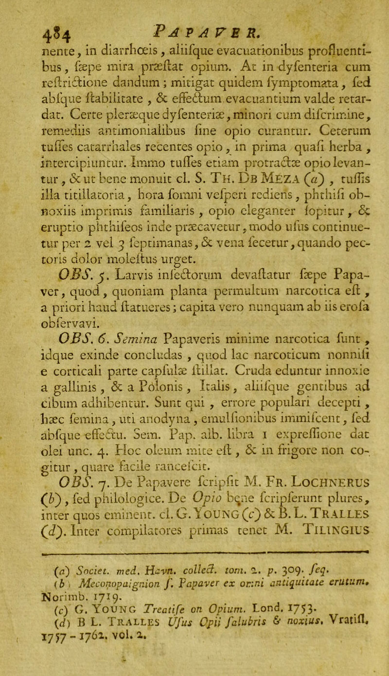 nente, in diarrhoeis, aliifque evacuationibus profluenti- bus , (tepe mira prseflat opium. At in dyfenteria cum reftridtione dandum ; mitigat quidem fymptomata, fed ablque Ibabilitace , & effedlum evacuantium valde retar- dat. Certe plerseque dyfenterise, minori cum difcrimine , remediis antimonialibus line opio curantur. Ceterum tufies catarrhales recentes opio, in prima quali herba , intercipiuntur. Immo tulfes etiam protracte opio levan- tur , & ut bene monuit cl. S. Th. Db Meza (a) , rufiis illa titillatoria, hora fomni vefperi rediens, phrhifi ob- noxiis imprimis familiaris, opio eleganter lopitur, & eruptio phthifeos inde praecavetur, modo ufus continue- tur per 2 vel 3 feptimanas, <3c vena lecetur, quando pec- toris dolor moleltus urget. OBS. y. Larvis inlediorum devailatur flepe Papa- ver , quod, quoniam planta permultum narcotica efl , a priori haud liatueres; capita vero nunquam ab iis erofa obfervavi. OBS. 6. Semina Papaveris minime narcotica funt , idque exinde concludas , quod lac narcoticum nonnili e corticali parte capfulse ltillat. Cruda eduntur innoxie a gallinis, & a Pdlonis, Italis, aliifque gentibus ad cibum adhibentur. Sunt qui , errore populari decepti, h:ec femina, uti anodyna, emulfionibus immifeent, fed ablque effeftu. Sem. Pap. alb. libra 1 expreflione dat olei unc. 4. Hoc oleum mite eit, & in frigore non co- gitur , quare facile ranceicit. OBS. 7. De Papavere fcripfit M. Fr. Lochnf.RUS (’b), fed philologice. De Op io bqne fcripferunt plures, inter quos eminent, cl. G.Poung(V)&B.L. Tralles (d'). Inter compilatores primas tenet M. TILINGIUS (a) Societ, med. Havn. collccl. toni. 2. p. 309. feq. (b i Aleconopaienion (. Papaver ex onni antiquitate erutum. Norimb. 1719. (c) G. Young Treatife on Opium. Lond. 1753. {d) B L. Tralles Ufus Opii falubris & noxius, VratiH. 17 yj - 1761. vol. a.
