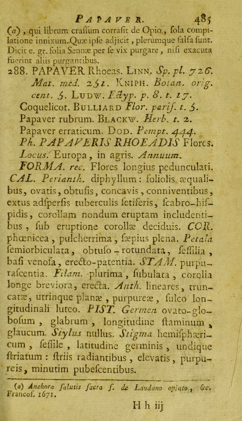 (V) > qui librum cralium corrafit dc Opio , fola compi- latione innixum..Quse ipfe adjicit, plerumque falfa funt. Dicit e. gr. folia Sennae per fe vix purgare, nifi exacuta fuerint aliis purgantibus. 288, PAPAVER Rhoeas. Linn. Sp.pl. 72C. Mat. mcd. 2,/yi. KnIPH. Boum. orig. ceru. i. Ludw. EAyp. p. 8. t. 17. Coquelicot. Bulliard Flor, parij. t. $. Papaver rubrum. Blacicxv. Herb. t. 2. Papaver erraticum. Dod. Ptmpt. <$.44. Ph. PAPA FERIS RHOEADIS Flores. Locus/ Europa , in agris. Annuum. FORMA, rec. Flores longius pedunculari. CAL. Perianth. diphyllum: foliolis ecquali- bus, ovatis, obtufis, concavis, conniventibus, extus adfperfis tuberculis fetiferis, fcabro-hif- pidis, corollam nondum eruptam includenti- bus , fub eruptione corollee deciduis. COR. phoenicea , pulcherrima, fsepius plena. Petala femiorbiculata, obtufo - rotundata, feffilia , bafi venofa, eredlo-patentia. STAM. purpu- rafcentia. Edam, plurima, fubulata , corolla longe breviora, erecta. Anth. lineares, trun- catas, utrinque planae , purpureas, falco lon- gitudinali luteo. PIST. Germen ovato-glo- bofum , glabrum , longitudine flaminum * glaucum. Stylus nullus. Stigma hemifphaeri- cum , fefiile , latitudine germinis , undique ftriatum : flriis radiantibus , elevatis, purpu- reis, minutim pubefeentibus. (a) Anchora falutis facra f. ile Laudatio opjuto , &c, Franco f. 1671. Id h iij