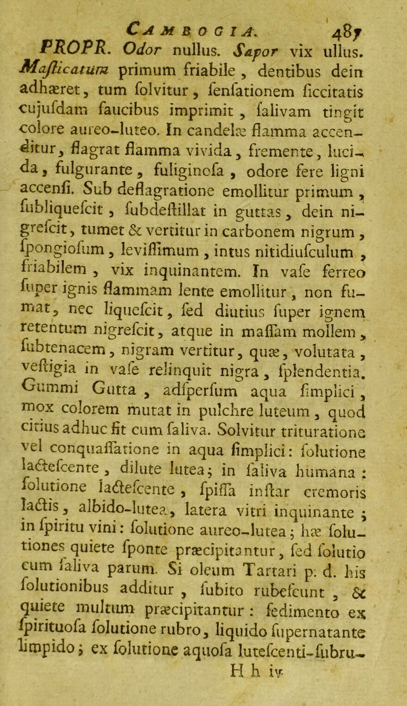 PROPR. Odor nullus. Sapor vix ullus. Maflicatum primum friabile , dentibus dein adhasret, tum folvitur, lenlationem ficcitatis cujufdam faucibus imprimit , falivam tingit colore aureo-luteo. In candelae flamma accen- ditur, flagrat flamma vivida, fremente, luci-, da, fulgurante, fuligincfa , odore fere ligni accenfi. Sub deflagratione emollitur primum , fubliquefcit , fubdeflillat in guttas, dein ni- grelcit, tumet & vertitur in carbonem nigrum , Ipongiofum, levifllmum , intus nitidiufculum , fiiabilem , vix inquinantem. In vafe ferreo fuper ignis flammam lente emollitur , non fu- mat, nec Iiqucfcit, fed diutius fuper ignem retentum nigrefcit, atque in maffam mollem, fubtenacem, nigram vertitur, quse, volutata , vefcigia in vafe relinquit nigra , fplendentia. Gummi Gutta , adlperfum aqua f mplici, mox colorem mutat in pulchre luteum , quod citius adhuc fit cumfaliva. Solvitur trituratione vel conquaflatione in aqua fimplici: folutione laftefcente, dilute lutea j in laliva humana : folutione la&efcente , fpiiTa inftar cremoris ladlis, albido-lutea, latera vitri inquinante \ in fpiritu vini: folutione aureo-lutea j hae folu- tiones quiete fponte praecipitantur, fed folutio cum laliva parum. Si oleum Tartari p. d. his folutionibus additur , iubito rubcfcunt , Sc quiete multum praecipitantur : fedimento ex fpirituofa folutione rubro, liquido fupernatante limpido j ex folutione aquofa lutefcenti-fubru-. H h iv