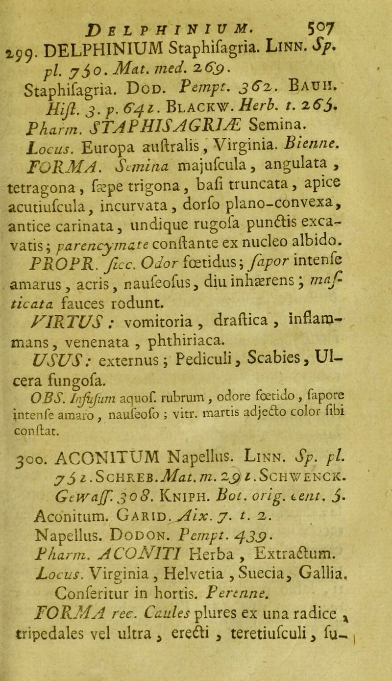 Delphinivm. 5°7 2,99. DELPHINIUM Staphifagria. Linn. Sp. pl. 7 jo. Mat. med. 26£. Staphifagria. Dod. Pempt. 362,. Bauh. Hijl. 3. p. 641. BlackW. Herb. t.zGj. Phann. S TA P HIS A GR1AL Semina. Locus. Europa auftralis, Virginia. Bienne. FORMA. S emina majufcula, angulata , tetragona, fepe trigona, bafi truncata, apice acutiufcula, incurvata, dorfo plano-convexa, antice carinata, undique rugofa pundtis exca- vatis ; parencymate conflante ex nucleo albido. PROPR. ficc. Odor foetidus i fapor intenfe amarus, acris, naufeofus, diu inhaerens j tnaC. ticata fauces rodunt. FIRATUS : vomitoria, draftica , inflam- mans, venenata , phthiriaca. USUS: externus p Pediculi, Scabies, Ul- cera fungofa. OBS. Itifiifum aquof. rubrum , ociore foetido , fapore intenfe amaro , naufeofo ; vitr. martis adjefto color fibi conflat. 300. ACONITUM Napellus. Linn. Sp. pl. 7i Z.SCHREB.Mat.m. 2£)i.ScH\VENCK. Gcwajf. 30S. Kniph. Bot. orig. tent. J. Aconitum. Garid. Aix. 7. t. 2.. Napellus. Dodon. Pempt. 430■ Phann. ACONITI Kerba , Extradlum. Locus. Virginia , Helvetia , Suecia, Gallia. Conferitur in hortis. Perenne. FORMA ree. Caules plures ex una radice x tripedales vel ultra, ere£li , teretiufculi, fu-