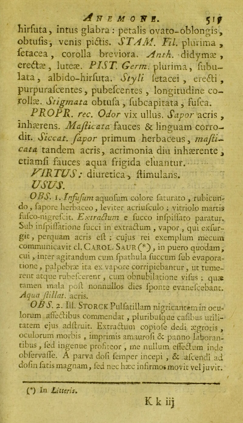 hirfuta, intus glabra: petalis ovato-oblongis, obtufis, venis pi&is. STAM. Til. plurima , fetacea, corolla breviora, Anth. didymse , eredtte, luteae. PIST. Germ. plurima, fubu- lata, albido-hirfuta. Styli fetacei , efe<fti, purpurafcentes, pubefcentes, longitudine co- rolls. Stigmata, obtufa , fubcapitata , fufca. PROPR. rec. Odor vix ullus. Sapor acris , inhaerens. Majlic at afauces & linguam corro- dit. Si ccat. fapor primum herbaceus, majii- cata tandem acris, acrimonia diu inhaerente, etiamli fauces aqua frigida eluantur. FIR TUS : diuretica-> ftimulans. USUS. OBd. 1. Infufam aquoflim colore faturato , rubicun- do , fapore herbaceo, leviter acriufculo ; vitriolo martis fufco-nigrefcit. Extractum e fucco infpiflato paratur. Sub infpiifatione fucci in extra&um , vapor , qui exfur- git, perquam acris effc ; cujus rei exemplum mecum communicavit cl. CAROL. SauR(*'), in puero quodam, cui, inter agitandum cum fpathula fuccum lub evapora- tione , palpebrae ita ex vapore corripiebantur, ut tume- rent atque rubefcercnt, cum obnubilatione villis; quas tamen mala poli nonnullos dies fponte evanefcebant. Aqua Jhllat. acris. OB S. 2.111. STORCK Pulfatillam nigricantem m ocu- lorum affedlibus commendat, pluribulque cafibus utili- tatem ejus adfhuit. Extradtum copiofe dedi segrotis , oculorum morbis , imprimis amaurofi & panno laboran- tibus , led ingenue profiteor , me nullum effedtum inde oblervalle. A parva dofi femper incepi , <5e afceildi ad dofin fatis magnam, led nec hsec infirmos movit vel juvit. (*) In Litteris.