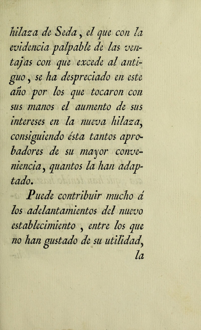 hilaza de Seda, el que con la evidencia -palpable de las ven- tajas con que excede al anti- guo , se ha despreciado en este año por los que tocaron con sus manos el aumento de sus intereses en la nueva hilaza, consiguiendo ésta tantos apro- badores de su mayor conve- niencia, quantos la han adap- tado. Puede contribuir mucho d los adelantamientos del nuevo establecimiento , entre los que no han gustado de su utilidad, la