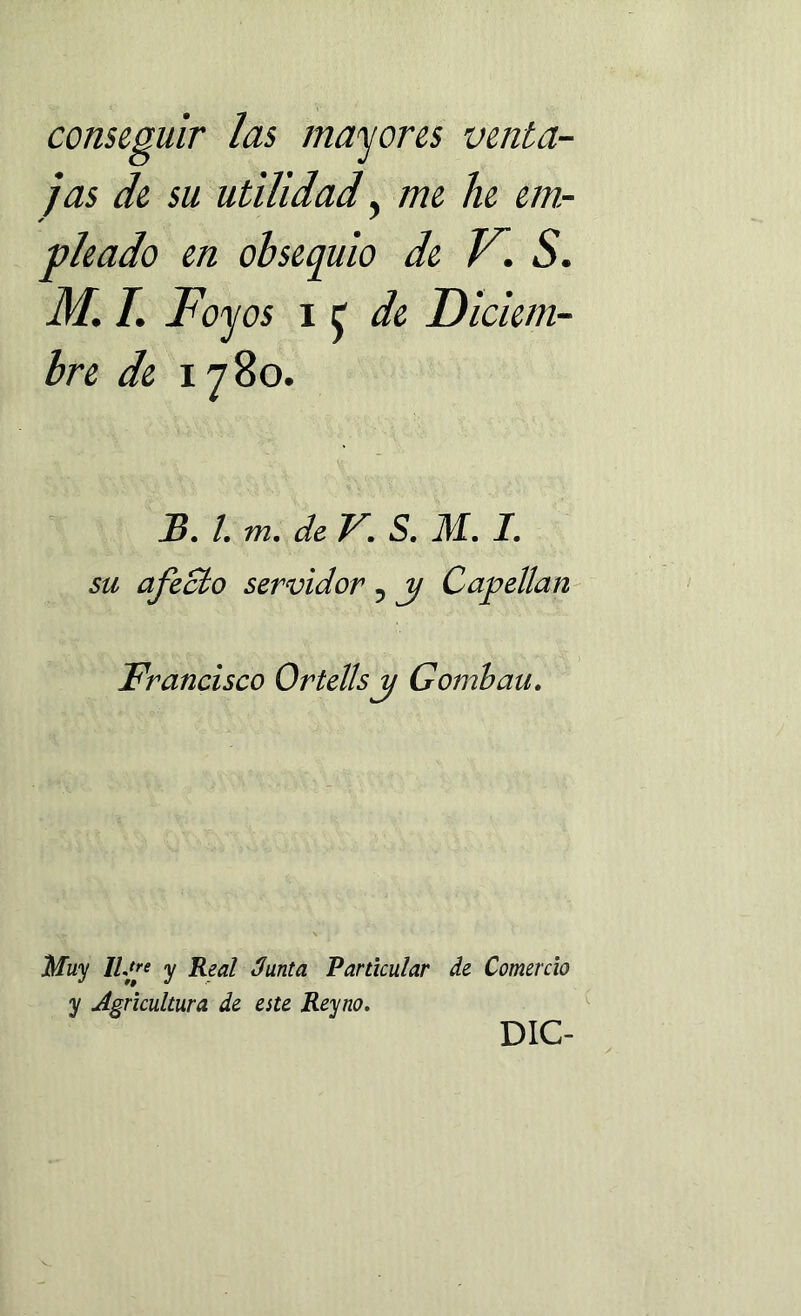 conseguir las mayores venta- jas de su utilidad y me he em- pleado en obsequio de V. S. M. I. Foyos i £ de D iciem- bre de 1780. JB. I. m. de V. S. M. I. su afecto servidor 5 j/ Capellán Francisco Ortellsjj Gornbau. Muy lUp y Real Junta Particular de Comercio y Agricultura de este Reyno. DIC-