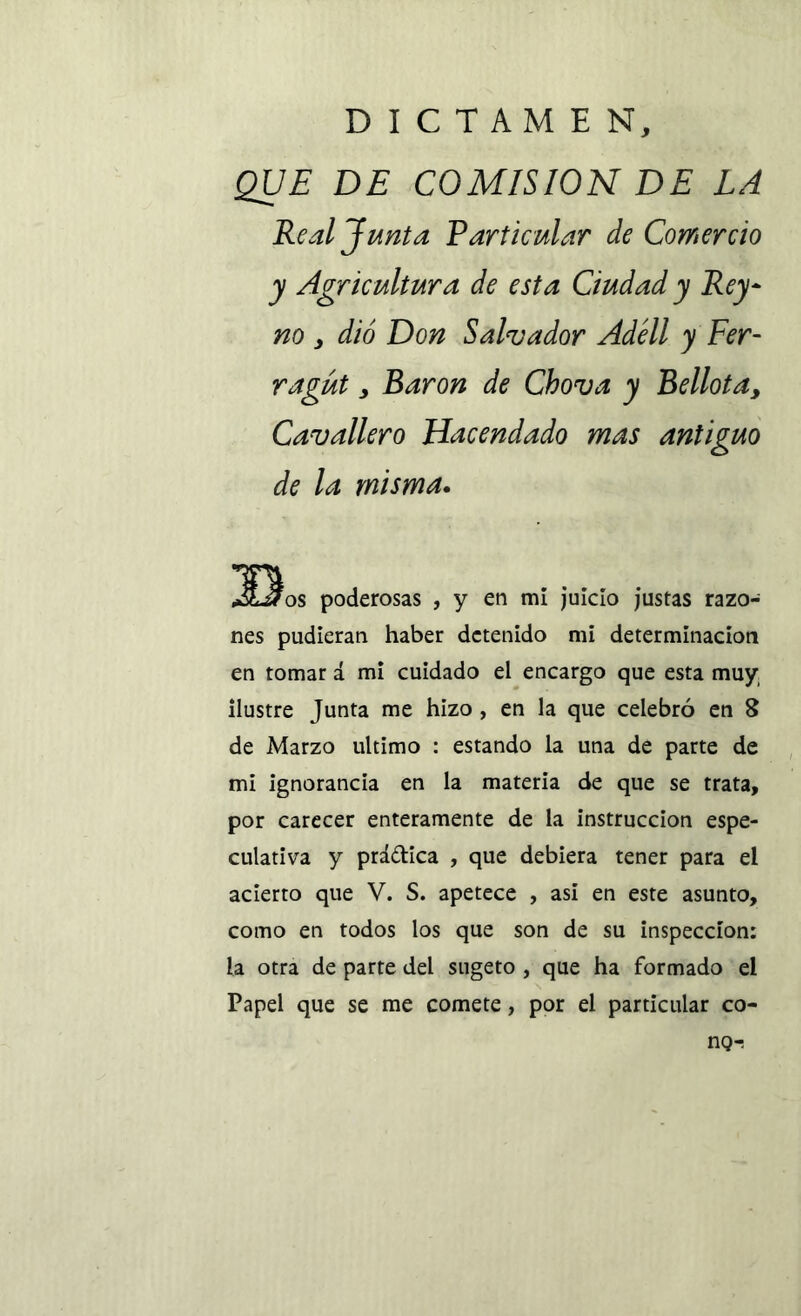 DICTAMEN, QUE DE COMISION DE LA Real Junta Particular de Comercio y Agricultura de esta Ciudad y Rey- no s dio Don Salvador Adéll y Fer- ragüt y Barón de Chova y Bellota, Cavallero Hacendado mas antiguo de la misma. Bos poderosas , y en mí juicio justas razo- nes pudieran haber detenido mi determinación en tomar á mi cuidado el encargo que esta muy ilustre Junta me hizo , en la que celebró en 8 de Marzo ultimo : estando la una de parte de mi ignorancia en la materia de que se trata, por carecer enteramente de la instrucción espe- culativa y práctica , que debiera tener para el acierto que V. S. apetece , asi en este asunto, como en todos los que son de su inspección: la otra de parte del sugeto , que ha formado el Papel que se me comete, por el particular co- nQ-.