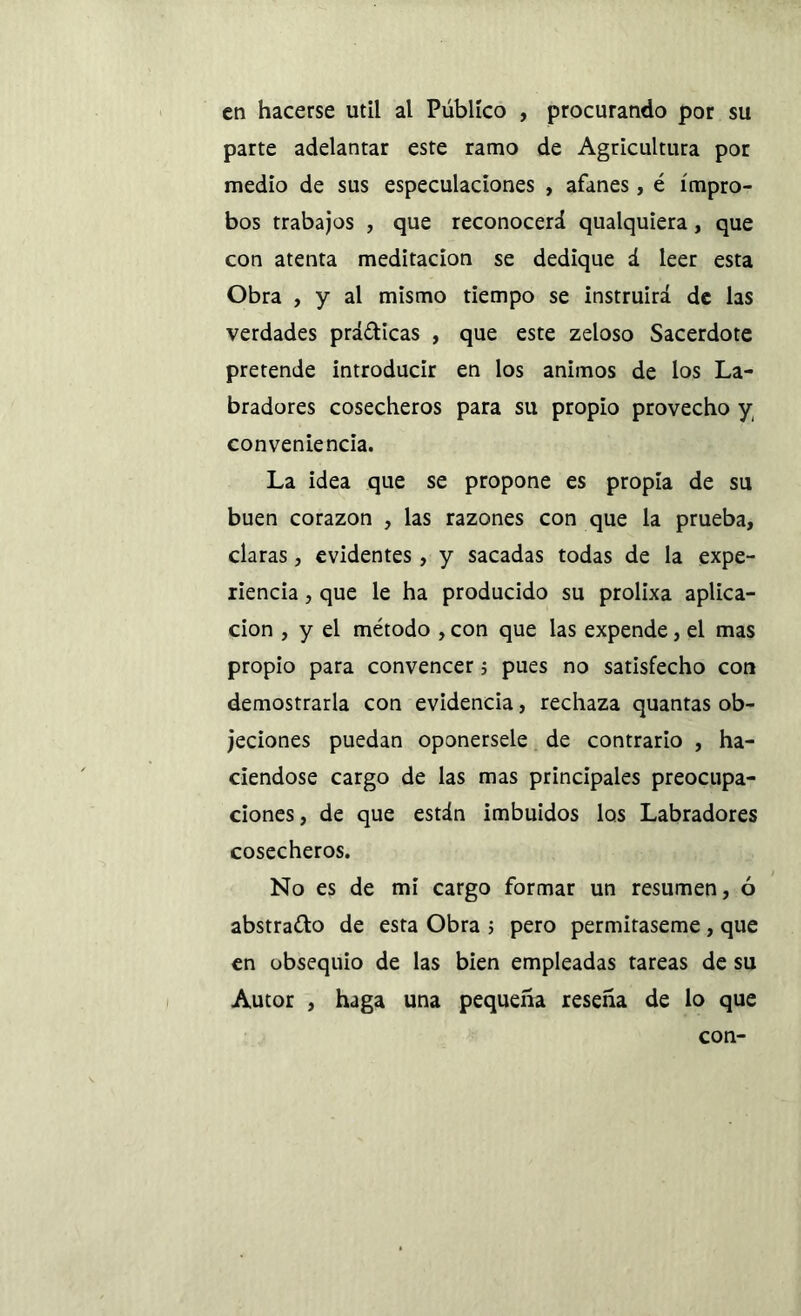 en hacerse útil al Público , procurando por su parte adelantar este ramo de Agricultura por medio de sus especulaciones , afanes , é ímpro- bos trabajos , que reconocerá qualquiera, que con atenta meditación se dedique á leer esta Obra , y al mismo tiempo se instruirá de las verdades prácticas , que este zeloso Sacerdote pretende introducir en los ánimos de los La- bradores cosecheros para su propio provecho y conveniencia. La idea que se propone es propia de su buen corazón , las razones con que la prueba, claras , evidentes, y sacadas todas de la expe- riencia , que le ha producido su prolixa aplica- ción , y el método , con que las expende, el mas propio para convencer 5 pues no satisfecho cor» demostrarla con evidencia, rechaza quantas ob- jeciones puedan oponérsele de contrario , ha- ciéndose cargo de las mas principales preocupa- ciones, de que están imbuidos los Labradores cosecheros. No es de mi cargo formar un resumen, ó abstrajo de esta Obra > pero permítaseme, que en obsequio de las bien empleadas tareas de su Autor , haga una pequeña reseña de lo que con-