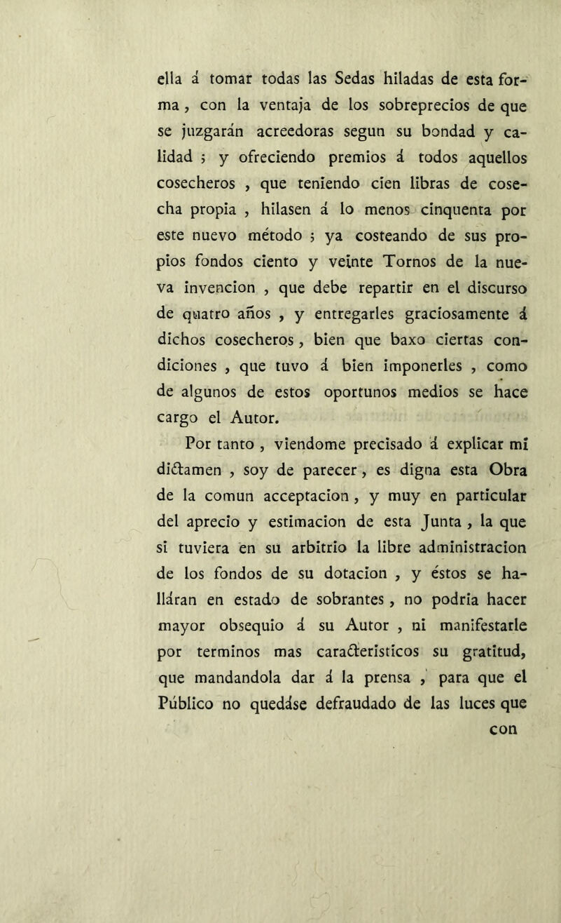 ella á tomar todas las Sedas hiladas de esta for- ma , con la ventaja de los sobreprecios de que se juzgarán acreedoras según su bondad y ca- lidad 5 y ofreciendo premios á todos aquellos cosecheros , que teniendo cien libras de cose- cha propia , hilasen á lo menos cinquenta por este nuevo método ; ya costeando de sus pro- pios fondos ciento y veinte Tornos de la nue- va invención , que debe repartir en el discurso de quatro años , y entregarles graciosamente á dichos cosecheros, bien que baxo ciertas con- diciones , que tuvo á bien imponerles , como de algunos de estos oportunos medios se hace cargo el Autor. Por tanto , viendome precisado á explicar mi didamen , soy de parecer, es digna esta Obra de la común acceptacion , y muy en particular del aprecio y estimación de esta Junta , la que sí tuviera en su arbitrio la libre administración de los fondos de su dotación , y éstos se ha- llaran en estado de sobrantes, no podría hacer mayor obsequio á su Autor , ni manifestarle por términos mas caraderisticos su gratitud, que mandándola dar á la prensa , para que el Público no quedáse defraudado de las luces que