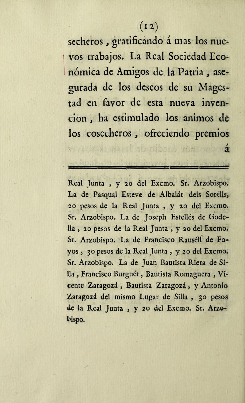 secheros, gratificando á mas los nue- | vos trabajos. La Real Sociedad Eco- nómica de Amigos de la Patria , ase- gurada de los deseos de su Mages- tad en favor de esta nueva inven- ción , ha estimulado los ánimos de los cosecheros, ofreciendo premios / a Real Junta , y 20 del Excmo. Sr. Arzobispo. La de Pasqual Esteve de Albalát deis Sorélls, 20 pesos de la Real Junta , y 20 del Excmo. Sr. Arzobispo. La de Joseph Estellés de Gode- 11a , 20 pesos de la Real Junta , y 20 del Excmo. Sr. Arzobispo. La de Francisco Rausétl de Fo- yos, 30 pesos de la Real Junta , y 20 del Excmo. Sr. Arzobispo. La de Juan Bautista Riera de Si- lla , Francisco Burguét, Bautista Romaguera , Vi- cente Zaragozá , Bautista Zaragozá, y Antonio Zaragozd del mismo Lugar de Silla , 30 pesos de la Real Junta , y 20 del Excmo. Sr. Arzo-