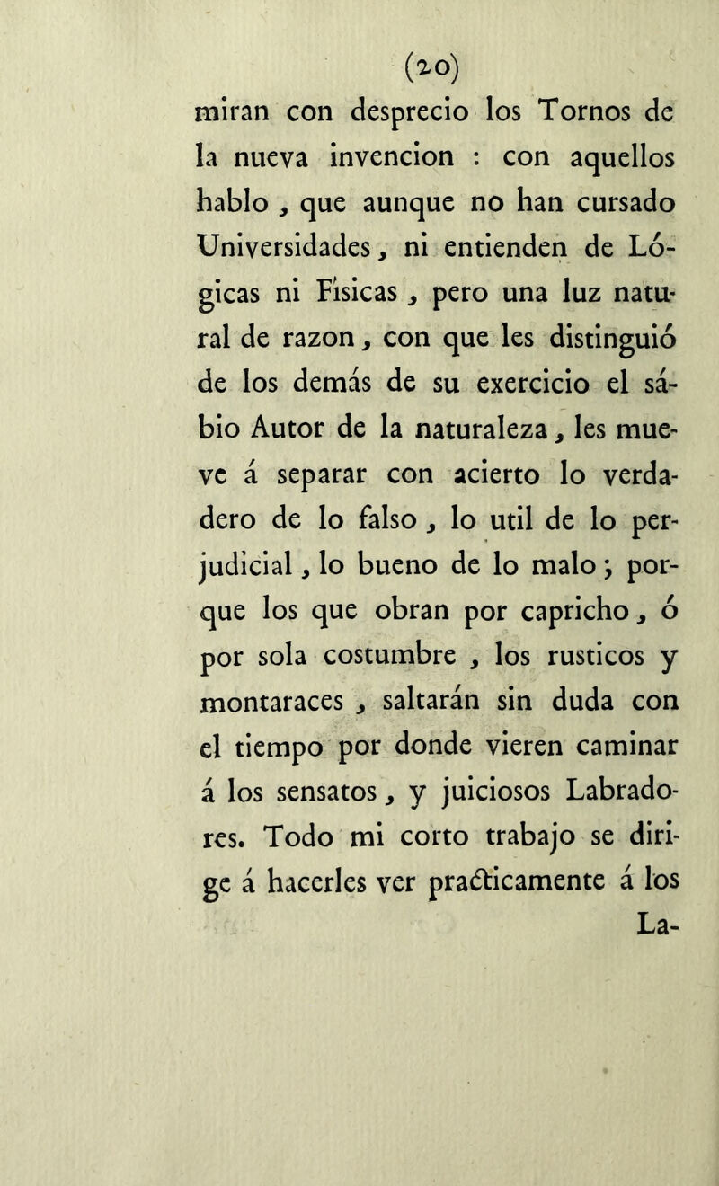 (ao) miran con desprecio los Tornos de la nueva invención : con aquellos hablo , que aunque no han cursado Universidades, ni entienden de Ló- gicas ni Físicas pero una luz natu- ral de razón > con que les distinguió de los demás de su exercicio el sa- bio Autor de la naturaleza, les mue- ve á separar con acierto lo verda- dero de lo falso lo útil de lo per- judicial , lo bueno de lo malo ¿ por- que los que obran por capricho, 6 por sola costumbre , los rústicos y montaraces , saltarán sin duda con el tiempo por donde vieren caminar á los sensatos, y juiciosos Labrado- res. Todo mi corto trabajo se diri- ge á hacerles ver prácticamente á los La-