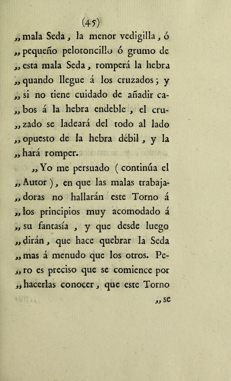 „ mala Seda , la menor vedigilla , ó jj pequeño pelotoncillo ó grumo de esta mala Seda > romperá la hebra jj quando llegue á los cruzados, y jj si no tiene cuidado de añadir ca- ^ bos á la hebra endeble , el cru- ^zado se ladeará del todo al lado j, opuesto de la hebra débil ^ y la aliará romper. Yo me persuado ( continúa el iy Autor ) y en que las malas trabaja- „ doras no hallarán este Torno á los principios muy acomodado á yy su fantasía y y que desde luego „ dirán , que hace quebrar la Seda „mas á menudo que los otros. Pe- ^ ro es preciso que se comience por ^ hacerlas conocer y que este Torno