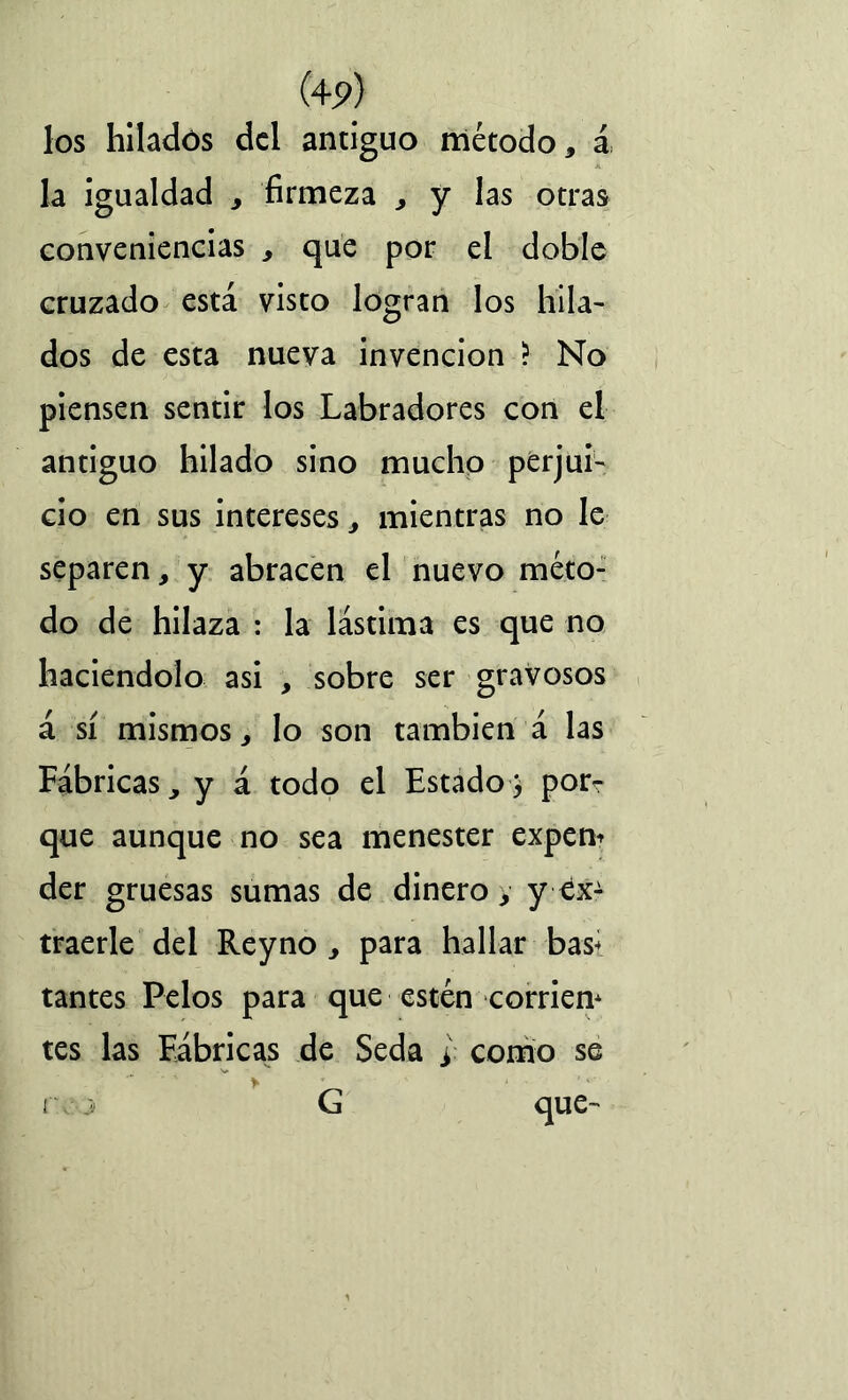 (4P) los hilados del antiguo método, á la igualdad , firmeza , y las otras conveniencias , que por el doble cruzado está visto logran los hila- dos de esta nueva invención ? No piensen sentir los Labradores con el antiguo hilado sino mucho perjui- cio en sus intereses, mientras no le separen, y abracen el nuevo méto- do de hilaza : la lástima es que no haciéndolo asi , sobre ser gravosos á sí mismos, lo son también á las Fábricas, y á todo el Estado} porr que aunque no sea menester expen* der gruesas sumas de dinero, y ex- traerle del Reyno , para hallar bas< tantes Pelos para que estén corrien* tes las Fábricas de Seda > como se r j G que-