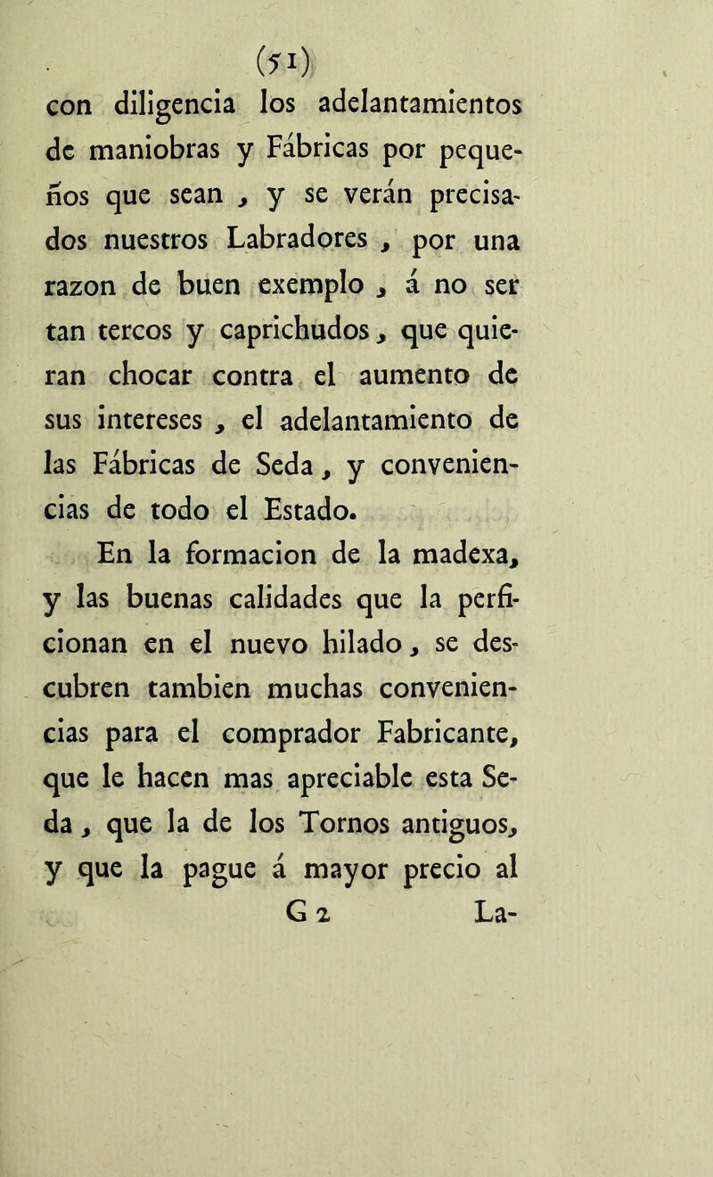 C?1) con diligencia los adelantamientos de maniobras y Fábricas por peque- ños que sean , y se verán precisa- dos nuestros Labradores , por una razón de buen exemplo , á no ser tan tercos y caprichudos , que quie- ran chocar contra el aumento de sus intereses , el adelantamiento de las Fábricas de Seda, y convenien- cias de todo el Estado. En la formación de la madexa, y las buenas calidades que la perfi- cionan en el nuevo hilado, se des- cubren también muchas convenien- cias para el comprador Fabricante, que le hacen mas apreciable esta Se- da , que la de los Tornos antiguos, y que la pague á mayor precio al G 2 La-