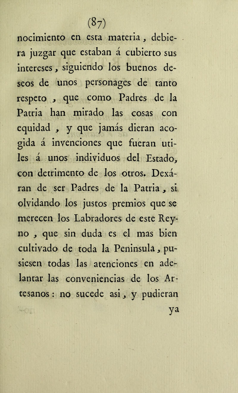 nocimiento en esta materia , debie- ra juzgar que estaban á cubierto sus intereses, siguiendo los buenos de- seos de unos personages de tanto respeto , que como Padres de la Patria han mirado las cosas con equidad , y que jamás dieran aco- gida á invenciones que fueran úti- les á unos individuos del Estado, con detrimento de los otros. Dexá- ran de ser Padres de la Patria , si olvidando los justos premios que se merecen los Labradores de este Rey- no , que sin duda es el mas bien cultivado de toda la Península, pu- siesen todas las atenciones en ade- lantar las conveniencias de los Ar- tesanos : no sucede asi, y pudieran ya