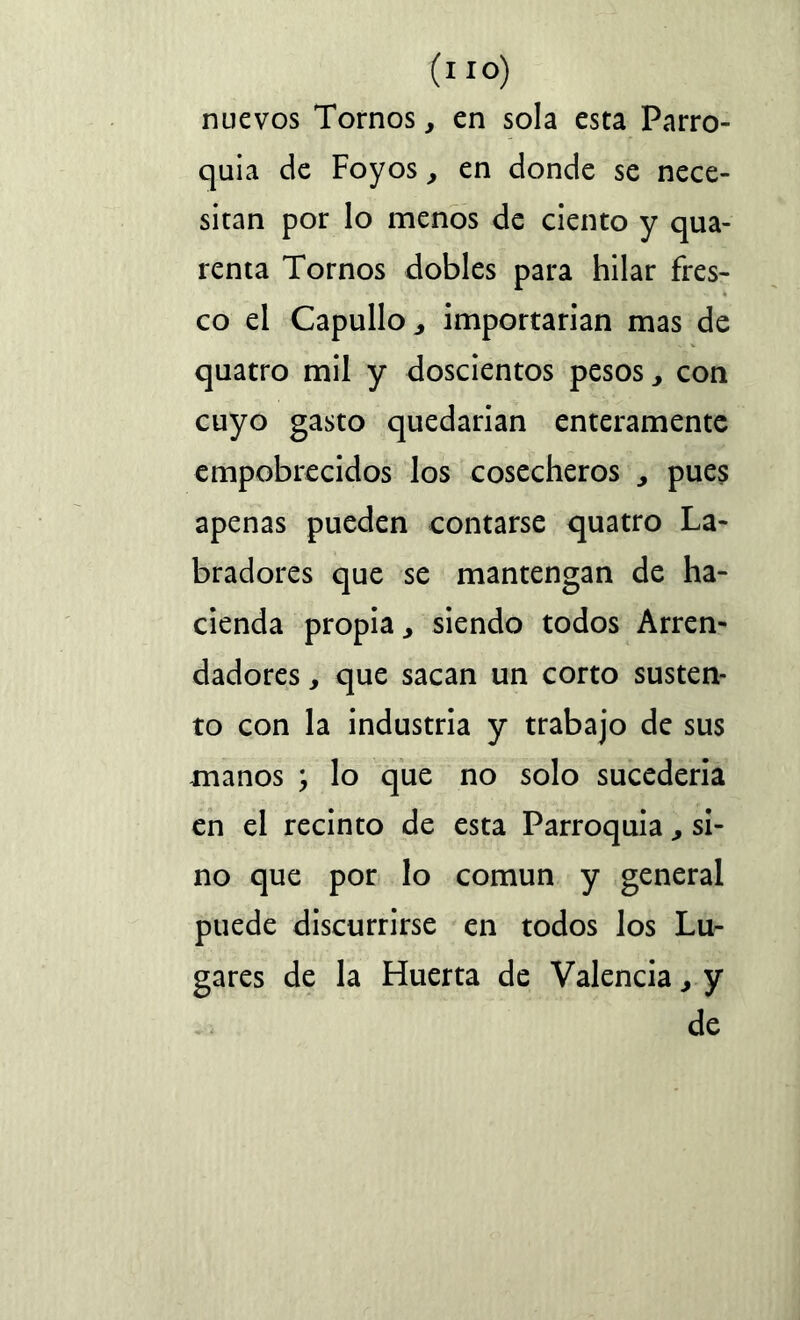 nuevos Tornos, en sola esta Parro- quia de Foyos, en donde se nece- sitan por lo menos de ciento y qua- renta Tornos dobles para hilar fres- co el Capullo, importarían mas de quatro mil y doscientos pesos, con cuyo gasto quedarían enteramente empobrecidos los cosecheros , pues apenas pueden contarse quatro La- bradores que se mantengan de ha- cienda propia., siendo todos Arren- dadores , que sacan un corto susten- to con la industria y trabajo de sus manos ; lo que no solo sucederia en el recinto de esta Parroquia si- no que por lo común y general puede discurrirse en todos los Lu- gares de la Huerta de Valencia, y de