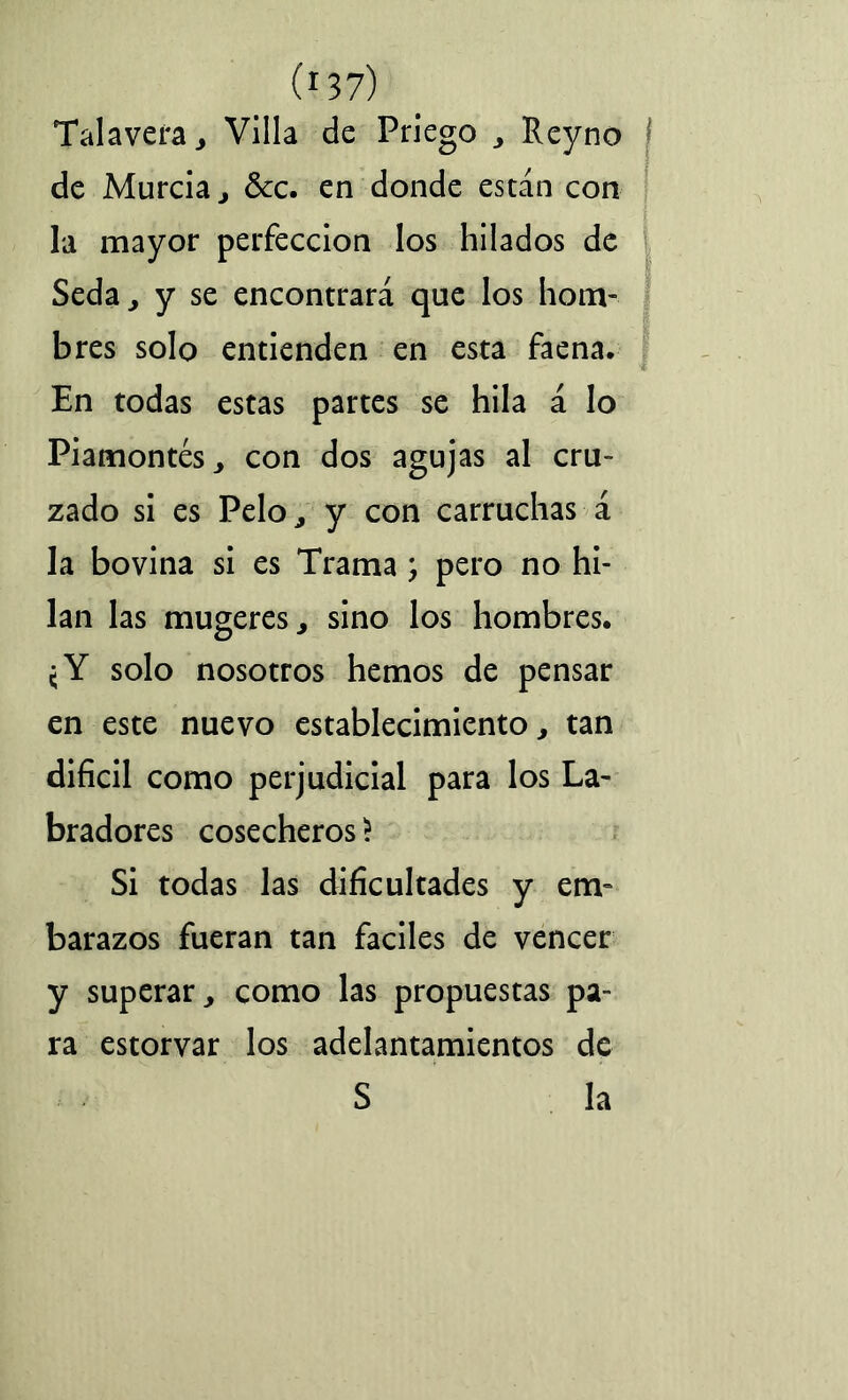 Talayera , Villa de Priego , Reyno de Murcia, ¿kc. en donde están con la mayor perfección los hilados de Seda, y se encontrará que los hom- bres solo entienden en esta faena. En todas estas partes se hila á lo Piamontés, con dos agujas al cru- zado si es Pelo, y con carruchas á la bovina si es Trama; pero no hi- lan las mugeres, sino los hombres. ¿Y solo nosotros hemos de pensar en este nuevo establecimiento, tan difícil como perjudicial para los La- bradores cosecheros > Si todas las dificultades y em- barazos fueran tan fáciles de vencer y superar, como las propuestas pa- ra estorvar los adelantamientos de S la