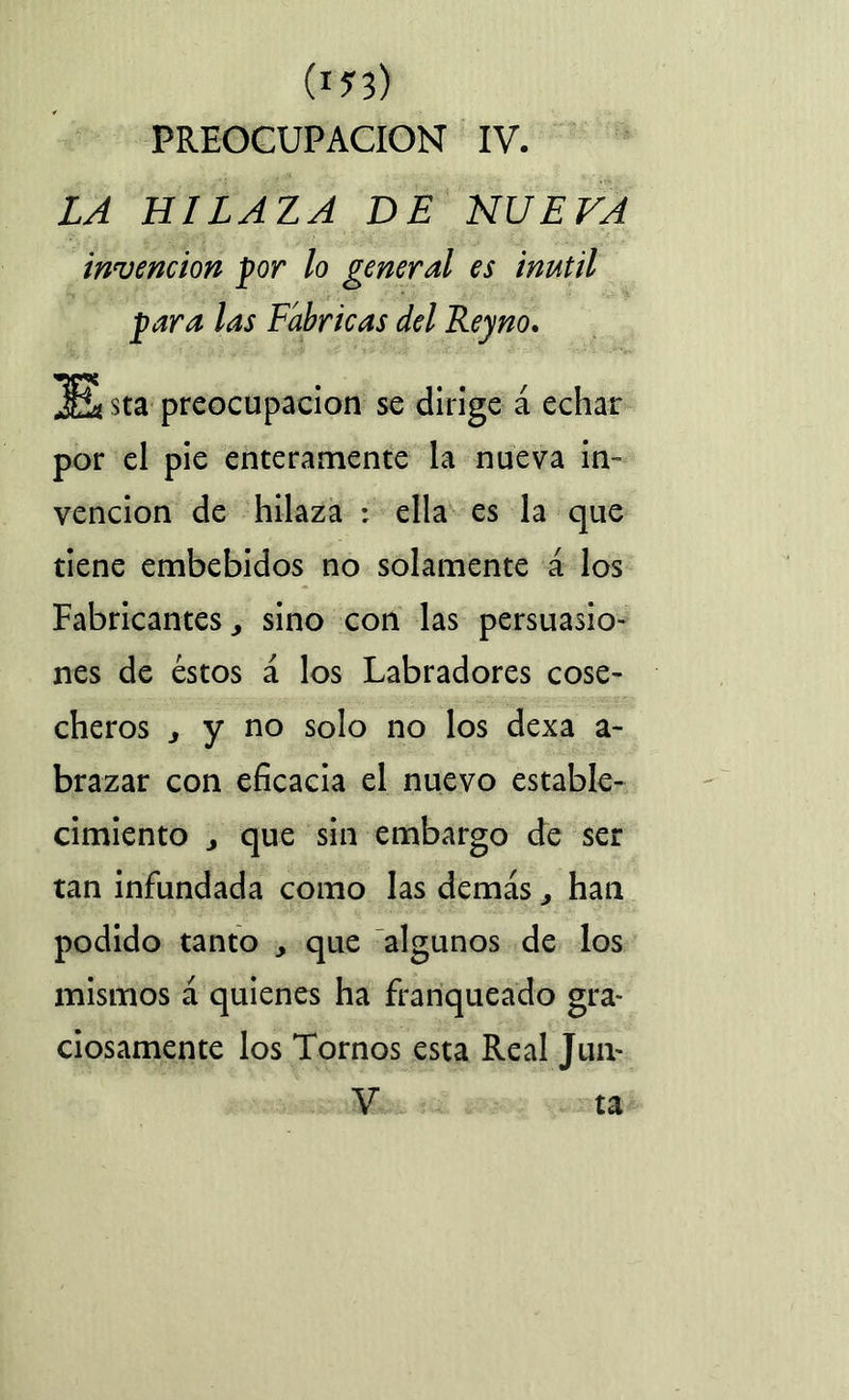 (J?3) PREOCUPACION IV. LA HILAZA DE NUEVA invención por lo general es inútil para las Fábricas del Reyno. 3E* sta preocupación se dirige á echar por el pie enteramente la nueva in- vención de hilaza : ella es la que tiene embebidos no solamente á los Fabricantes j sino con las persuasio- nes de éstos á los Labradores cose- cheros j y no solo no los dexa a- brazar con eficacia el nuevo estable- cimiento j que sin embargo de ser tan infundada como las demás, han podido tanto , que algunos de los mismos á quienes ha franqueado gra- ciosamente los Tornos esta Real Jun- V ta