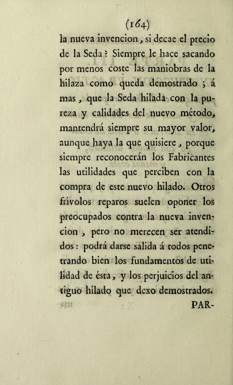 la nueva invención , si decae el precio de la Seda ? Siempre le hace sacando por menos coste las maniobras de la hilaza como queda demostrado ; á mas, que la Seda hilada con la pu- reza y calidades del nuevo método, mantendrá siempre su mayor valor, aunque haya la que quisiere, porque siempre reconocerán los Fabricantes las utilidades que perciben con la compra de este nuevo hilado. Otros frivolos reparos suelen oponer los preocupados contra la nueva inven- ción , pero no merecen ser atendi- dos : podrá darse salida á todos pene- trando bien los fundamentos de uti- lidad de ésta, y los perjuicios del an- tiguo hilado que dexo demostrados. PAR-