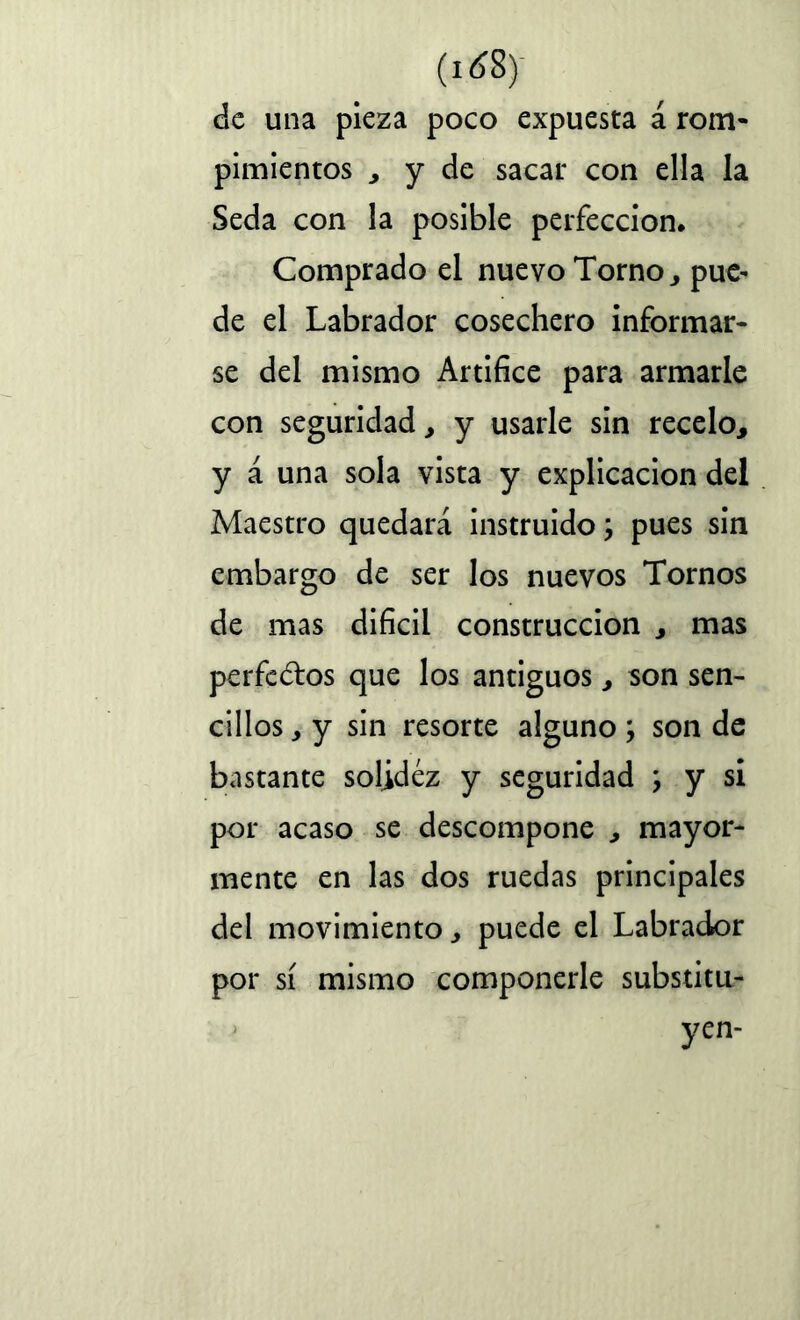 (i¿8) de una pieza poco expuesta á rom- pimientos , y de sacar con ella la Seda con la posible perfección. Comprado el nuevo Torno, pue- de el Labrador cosechero informar- se del mismo Artifice para armarle con seguridad, y usarle sin recelo, y á una sola vista y explicación del Maestro quedará instruido j pues sin embargo de ser los nuevos Tornos de mas difícil construcción , mas perfectos que los antiguos, son sen- cillos , y sin resorte alguno ; son de bastante solidez y seguridad \ y si por acaso se descompone , mayor- mente en las dos ruedas principales del movimiento, puede el Labrador por sí mismo componerle substitu- J yen-