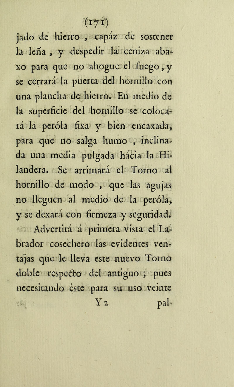 (x7r) jado de hierro , capaz de sostener la leña , y despedir la ceniza aba- xo para que no ahogue el fuego, y se cerrará la puerta del hornillo con una plancha de hierro. En medio de la superficie del hornillo se coloca- rá la peróla fixa y bien encaxada, para que no salga humo , inclina- da una media pulgada hácia la Hi- landera. Se arrimará el Torno al hornillo de modo , que las agujas no lleguen al medio de la peróla, y se dexará con firmeza y seguridad. Advertirá á primera vista el La- brador cosechero las evidentes ven- tajas que le lleva este nuevo Torno doble respedo del antiguo , pues necesitando éste para su uso veinte