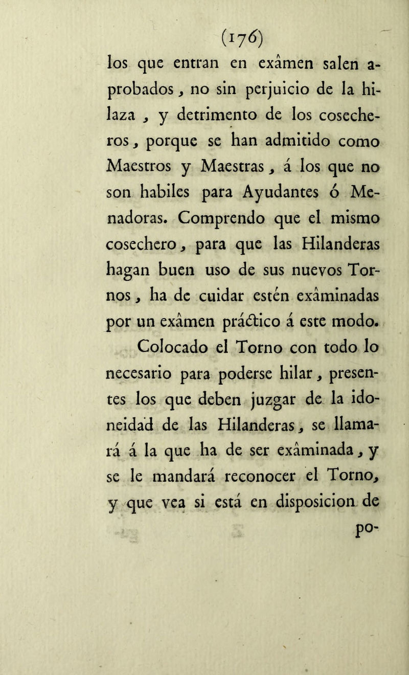 los que entran en examen salen a- probados, no sin perjuicio de la hi- laza , y detrimento de los coseche- ros , porque se han admitido como Maestros y Maestras , á los que no son hábiles para Ayudantes ó Me- nadoras. Comprendo que el mismo cosechero, para que las Hilanderas hagan buen uso de sus nuevos Tor- nos , ha de cuidar estén examinadas por un examen práctico á este modo. Colocado el Torno con todo lo necesario para poderse hilar, presen- tes los que deben juzgar de la ido- neidad de las Hilanderas, se llama- rá á la que ha de ser examinada, y se le mandará reconocer el Torno, y que vea si está en disposición de P°-