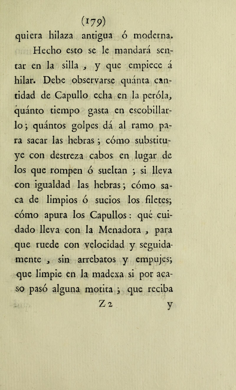 (J7P) quiera hilaza antigua ó moderna. Hecho esto se le mandará sen- tar en la silla , y que empiece á hilar. Debe observarse quánta can- tidad de Capullo echa en la peróla, quánto tiempo gasta en escobillar- lo; quántos golpes da al ramo pa- ra sacar las hebras; cómo substitu- ye con destreza cabos en lugar de los que rompen ó sueltan ; si lleva con igualdad las hebras; cómo sa- ca de limpios ó sucios los filetes; cómo apura los Capullos: qué cui- dado lleva con la Menadora , para que ruede con velocidad y seguida- mente j sin arrebatos y empujes; que limpie en la madexa si por aca- so pasó alguna motita ; que reciba Z 2 y