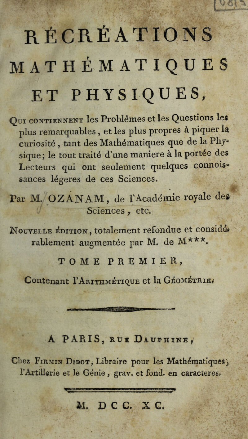 RÉCRÉATIONS MATHÉMATIQUES ET PHYSIQUES, Qui contiennent les Problèmes et les Questions les plus remarquables , et les plus propres a piquer la curiosité , tant des Mathématiques que de la Phy- sique; le tout traité d’une maniéré à la portée des Lecteurs qui ont seulement quelques connois- sances légères de ces Sciences. Par M. OZANAM, de l’Académie royale des Sciences 7 etc. Nouvelle édition, totalement refondue et considé* rablement augmentée par M. de M***. TOME PREMIER, Contenant 1’Arithmétique et la Géométrie#’ À PARIS, rue Dauphine/ Chez Firmin Didot, Libraire pour les Mathématiques) l’Artillerie et le Génie, grav. et fond, en caractères»