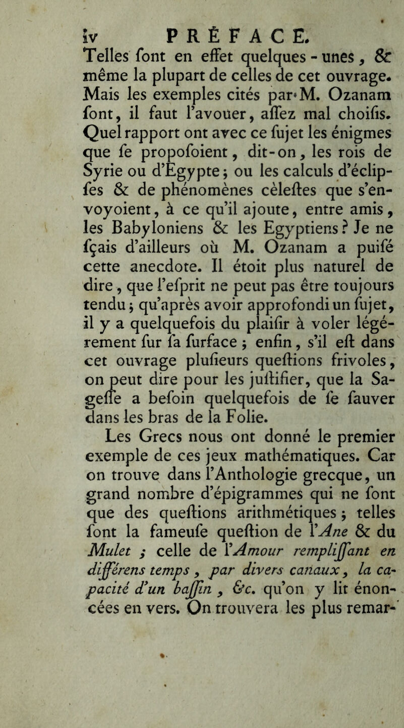 Telles font en effet quelques - unes , & même la plupart de celles de cet ouvrage. Mais les exemples cités par*M. Ozanam font, il faut l’avouer, allez mal choifis. Quel rapport ont avec ce fujet les énigmes que fe propofoient, dit-on, les rois de Syrie ou d’Egypte; ou les calculs d’éclip- fes & de phénomènes cèleftes que s’en- voyoient, à ce qu’il ajoute, entre amis, les Babyloniens & les Egyptiens ? Je ne fçais d’ailleurs où M. Ozanam a puifé cette anecdote. Il étoit plus naturel de dire, que l’efprit ne peut pas être toujours tendu; qu’après avoir approfondi un fujet, il y a quelquefois du plaifîr à voler légè- rement fur fa furface ; enfin , s’il efl dans cet ouvrage plufieurs queftions frivoles, on peut dire pour les jullifier, que la Sa- geffe a befoin quelquefois de fe fauver dans les bras de la Folie. Les Grecs nous ont donné le premier exemple de ces jeux mathématiques. Car on trouve dans l’Anthologie grecque, un grand nombre d’épigrammes qui ne font que des queftions arithmétiques ; telles font la fameufe queftion de Y Ane & du Mulet ; celle de l’Amour rempliffant en differens temps , par divers canaux, la ca- pacité d’un bajjin , &c. qu’on y lit énon- cées en vers. On trouvera les plus remar-