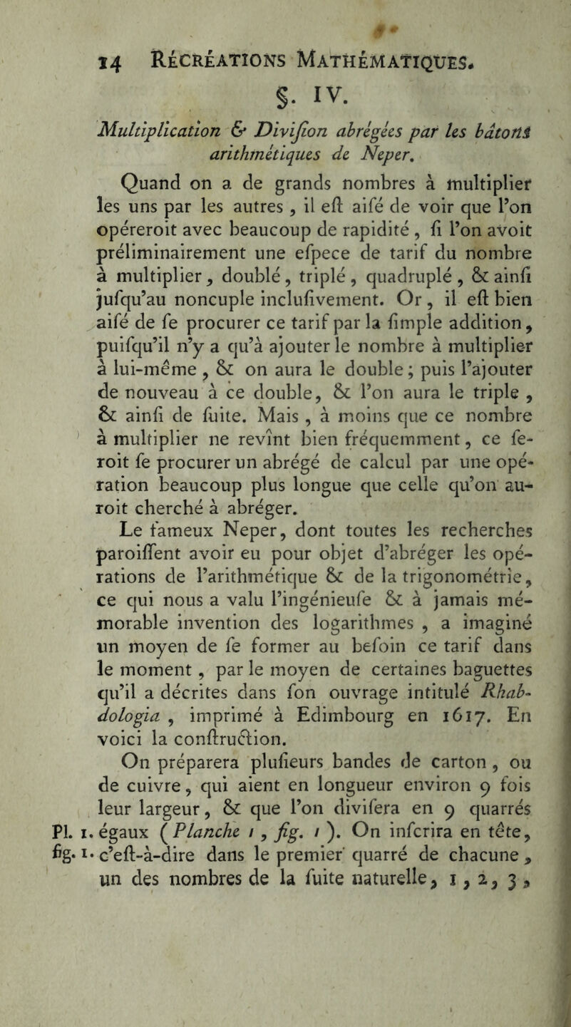 §. IV. Multiplication & Divifïon abrégées par les bâtorti arithmétiques de Neper. Quand on a de grands nombres à multiplier les uns par les autres, il efl aifé de voir que l’on opéreroit avec beaucoup de rapidité , fi l’on avoit préliminairement une efpece de tarif du nombre à multiplier, doublé, triplé , quadruplé , 6c ainfi jufqu’au noncuple inclufivement. Or , il eft bien aifé de fe procurer ce tarif par la {impie addition, puifqu’il n’y a qu’à ajouter le nombre à multiplier à lui-même , 6c on aura le double ; puis l’ajouter de nouveau à ce double, 6c l’on aura le triple , 6c ainfi de fuite. Mais , à moins que ce nombre à multiplier ne revînt bien fréquemment, ce fe- roit fe procurer un abrégé de calcul par une opé- ration beaucoup plus longue que celle qu’on au- roit cherché à abréger. Le fameux Neper, dont toutes les recherches paroiffent avoir eu pour objet d’abréger les opé- rations de l’arithmétique 6c de la trigonométrie, ce qui nous a valu l’ingénieufe 6c à jamais mé- morable invention des logarithmes , a imaginé lin moyen de fe former au befoin ce tarif dans le moment , par le moyen de certaines baguettes qu’il a décrites dans fon ouvrage intitulé Rhab- dologia , imprimé à Edimbourg en 1617. En voici la conftruélion. On préparera plufieurs bandes de carton , ou de cuivre, qui aient en longueur environ 9 fois leur largeur, 6c que l’on divifera en 9 quarrés PI. 1. égaux ( Planche 1, fig. 1 ). On inferira en tête, i* c’eft-à-dire dans le premier quarré de chacune 9 un des nombres de la fuite naturelle, 1,2, 3 9