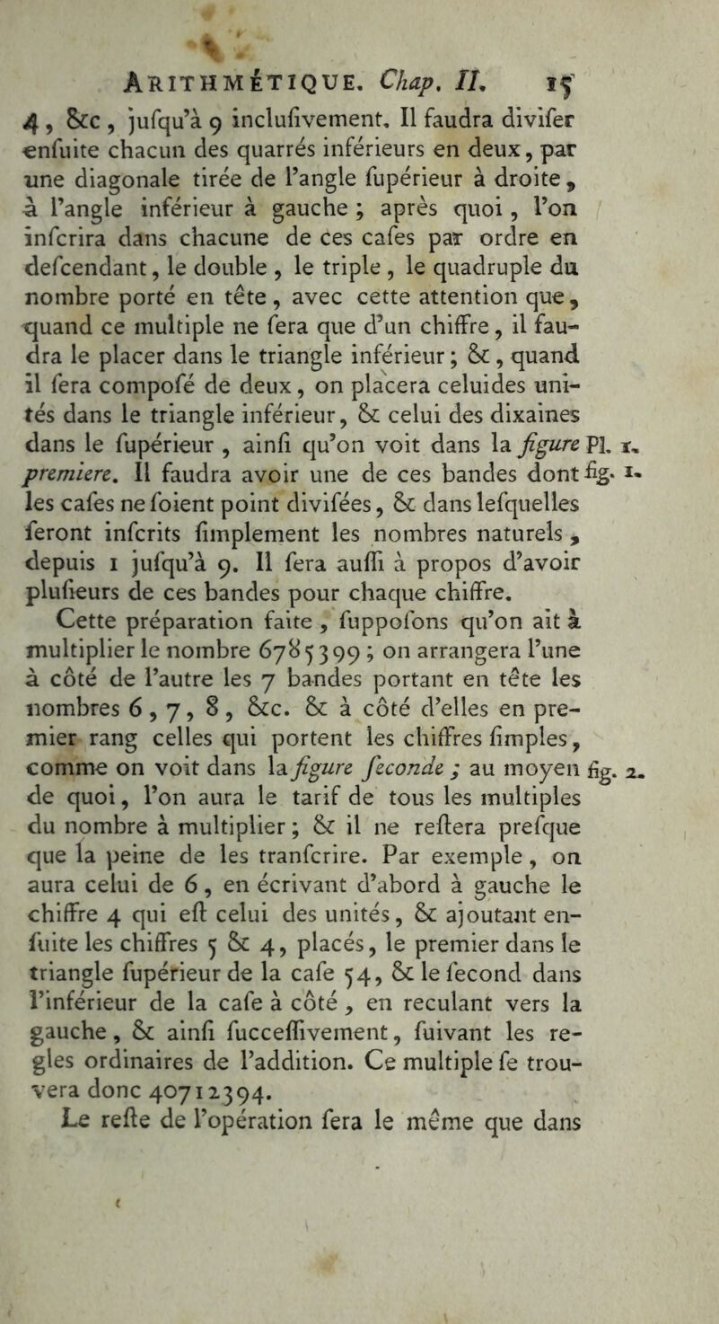 Av Arithmétique. Ckap. IL if 4 , &c , jufqu’à 9 inclufivement. Il faudra divifer cnfuite chacun des quarrés inférieurs en deux, par une diagonale tirée de l’angle fupérieur à droite , à l’angle inférieur à gauche ; après quoi, l’on înfcrira dans chacune de ces cafés par ordre en defcendant, le double , le triple , le quadruple du nombre porté en tête, avec cette attention que, quand ce multiple ne fera que d’un chiffre, il fau- dra le placer dans le triangle inférieur ; & , quand il fera compofé de deux, on placera celuides uni- tés dans le triangle inférieur, & celui des dixaines dans le fupérieur , ainfi qu’on voit dans la figure P3. première. Il faudra avoir une de ces bandes dont%- les cafés ne foient point divifées, & dans lefquelles feront inferits fimplement les nombres naturels , depuis i jufqu’à 9. Il fera auffi à propos d’avoir plufieurs de ces bandes pour chaque chiffre. Cette préparation faite , fuppofons qu’on ait à multiplier le nombre 6785399 ; on arrangera l’une à côté de l’autre les 7 bandes portant en tête les nombres 6,7, 8, &c. & à côté d’elles en pre- mier rang celles qui portent les chiffres fimples, comme on voit dans la figure fécondé ; au moyen £g. de quoi, l’on aura le tarif de tous les multiples du nombre à multiplier ; & il ne reliera prefque que la peine de les tranferire. Par exemple, on aura celui de 6, en écrivant d’abord à gauche le chiffre 4 qui efl celui des unités, &: ajoutant en- fuite les chiffres 5 & 4, placés, le premier dans le triangle fupérieur de la café 54, le fécond dans l’inférieur de la café à côté , en reculant vers la gauche, & ainfi fuccefîivement, fuivant les ré- glés ordinaires de l’addition. Ce multiple fe trou- vera donc 40712394. Le refie de l’opération fera le même que dans