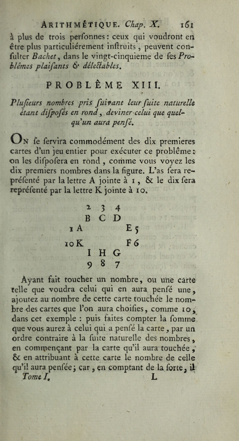 à plus de trois perfonnes : ceux qui voudront en être plus particuliérement inftruits, peuvent con- sulter Bachet, dans le vingt-cinquieme de fes Pro- blèmes plaifants & délectables. PROBLÈME XIII. Tlujietirs nombres pris faisant leur fuite naturelle étant difpofes en rond> deviner celui que quel- qu'un aura penfé* On Se Servira commodément des dix premières cartes d’un jeu entier pour exécuter ce problème : on les difpofera en rond , comme vous voyez les dix premiers nombres dans la figure. L’as fera re- présenté par la lettre A jointe à i, & le dix Sera représenté par la lettre K jointe à io, i 3 4 B C D ï A E 5 io K F 6 I H G 987 Ayant fait toucher un nombre, ou une carte telle que voudra celui qui en aura penSé une, ajoutez au nombre de cette carte touchée le nom- bre des cartes que l’on aura choifies, comme 10, dans cet exemple : puis faites compter la Somme que vous aurez à celui qui a penSé la carte , par un ordre contraire à la Suite naturelle des nombres , en commençant par la carte qu’il aura touchée , 6c en attribuant à cette carte le nombre de celle qu’il aura penSée j car , en comptant de la Sorte ; il Tome /. L