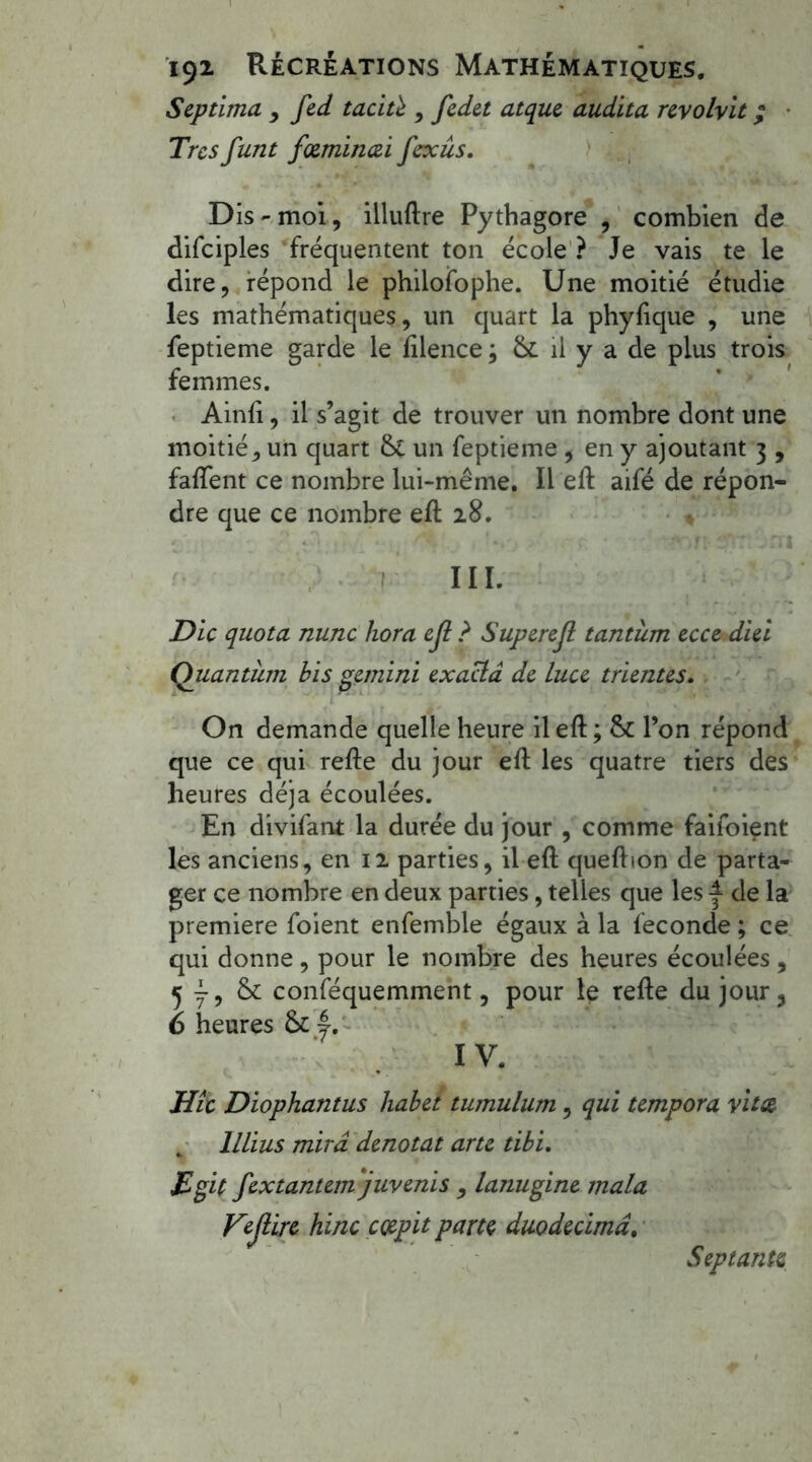 Septima > fed taciù , fedet atque audita revolvit ; Très funt fœminœi fexûs. Dis - moi, illuftre Pythagore , combien de difciples fréquentent ton école ? Je vais te le dire, répond le philoifophe. Une moitié étudie les mathématiques, un quart la phyfique , une feptieme garde le ftlence ; &. il y a de plus trois femmes. Ainfi, il s’agit de trouver un nombre dont une moitié, un quart & un feptieme , en y ajoutant 3 , faftent ce nombre lui-même. Il eft aifé de répon- dre que ce nombre eft 28. III. Die quota nunc hora ejl ? Superejl tantum ecce diei Quantum bis gemini exacia de Luce trientes• On demande quelle heure il eft ; 8c l’on répond que ce qui refte du jour eft les quatre tiers des heures déjà écoulées. En divifant la durée du jour , comme faifoient les anciens, en 12 parties, il eft queftton de parta- ger ce nombre en deux parties, telles que les f de la première foient enfemble égaux à la fécondé ; ce qui donne , pour le nombre des heures écoulées , 5 y, & conféquemment, pour le telle du jour3 6 heures & |. IV. Hîc Diophantus habet tumulum, qui tempora vitse lllius mira dénotât arte tibi. jEgif fextantem juvenis , lanugine mala Kejiire hinc cœpit parte duo décima. Septante