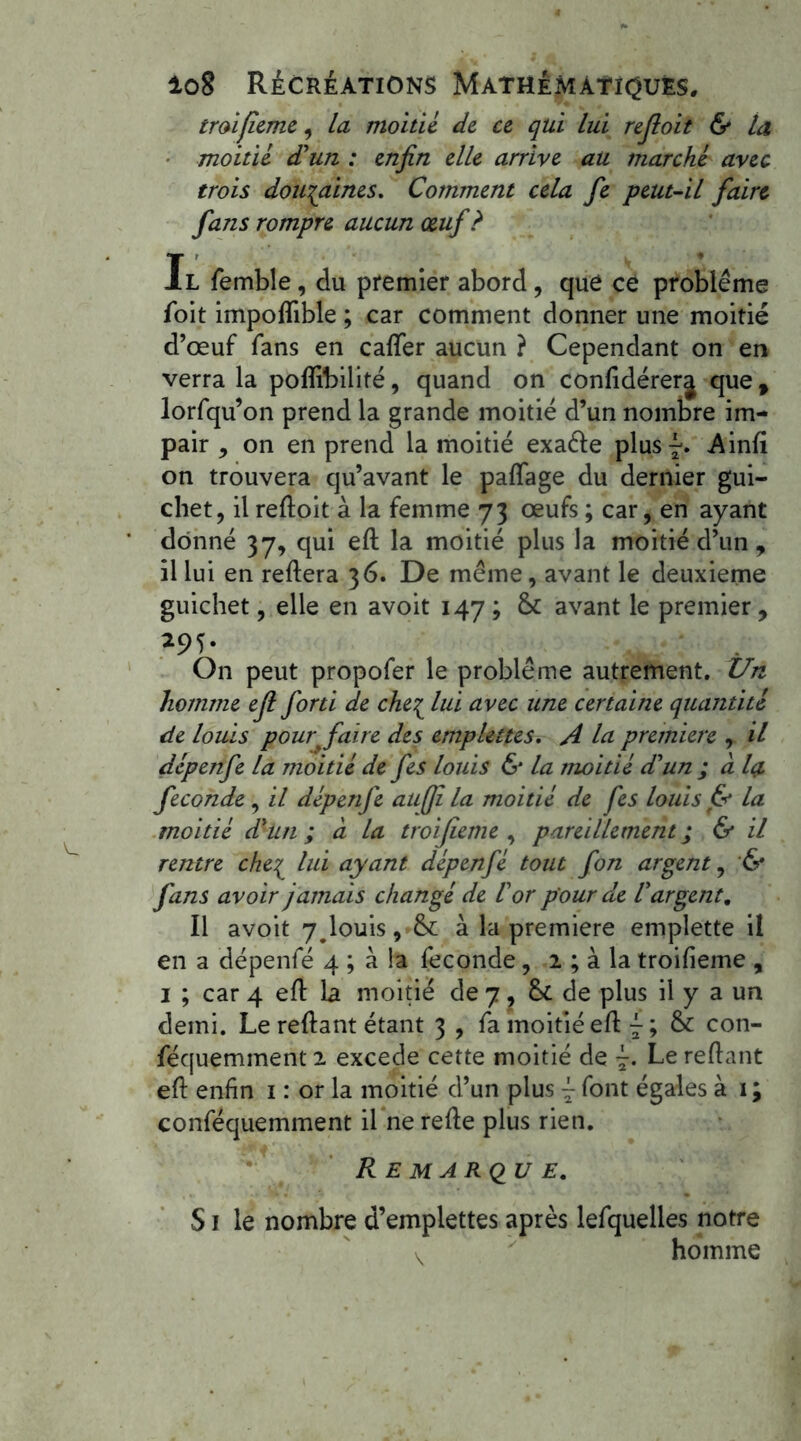 troifieme , la moitié de ce qui lui refloit & la moitié d'un : enfin elle arrive au marché avec trois douzaines. Comment cela fie peut-il faire fans rompre aucun œuf? Il femble, du premier abord, que ce problème foit impofïible ; car comment donner une moitié d’œuf fans en caffer aucun ? Cependant on en verra la poffibilité, quand on conlidérerj que, lorfqu’on prend la grande moitié d’un nombre im- pair , on en prend la moitié exaéle plus^. Ainfi on trouvera qu’avant le palfage du dernier gui- chet, il refloit à la femme 73 œufs ; car, en ayant donné 37, qui efl la moitié plus la moitié d’un , il lui en refiera 36. De même, avant le deuxieme guichet, elle en avoit 147 ; &: avant le premier, On peut propofer le problème autrement. Un homme efi forti de che{ lui avec une certaine quantité de louis pour'faire des emplettes. A la première , il dépenfe la moitié de fes louis & la moitié d'un ; a Içl fécondé, il dépenfe aufji la moitié de fes louis & la moitié d'un ; à la troifieme , pareillement ; & il rentre che^ lui ayant dépenfé tout fon argent, & fans avoir jamais changé de l'or pour de l'argent. Il avoit 7<louis, & à la première emplette il en a dépenfé 4 ; à la féconde, 2 ; à la troifieme , 1 ; car 4 efl la moitié de 7. 8t de plus il y a un demi. Le refiant étant 3 , fa moitié efl ~ ; & con- féqueminent 2 excede cette moitié de Le refiant efl enfin 1 : or la moitié d’un plus j font égales à 1 ; conféquemment il ne refie plus rien. Remarque, S J le nombre d’emplettes après lefquelles notre homme