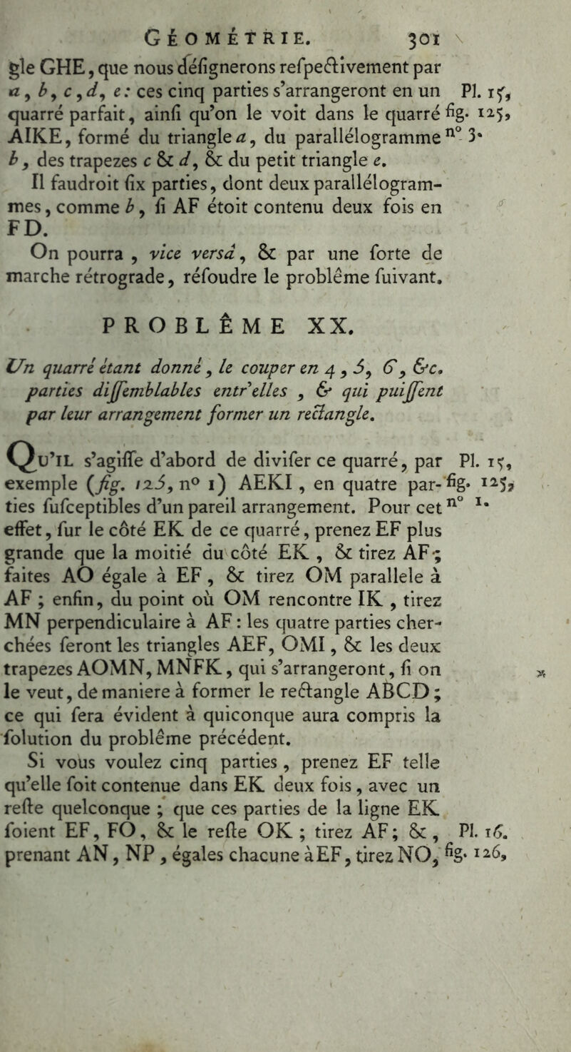 gle GHE, que nous cféfignerons refpeélivement par a , b, c , */, e: ces cinq parties s’arrangeront en un PI. 1^, quarré parfait, ainfi qu’on le voit dans le quarré % i25> AIKE, formé du triangles, du parallélogrammen° 3* b 9 des trapèzes c & d, fk du petit triangle e. Il faudroit (ix parties, dont deux parallélogram- mes , comme b, li AF étoit contenu deux fois en FD. On pourra , vice versa, & par une forte de marche rétrograde, réfoudre le problème fuivant. PROBLÈME XX. Un quarré étant donné , le couper en 4,5, G, &c, parties dijfemblables entr elles , & qui puijjent par leur arrangement former un rectangle. C^u’lL s’agilfe d’abord de divifer ce quarré, par PL i<j, exemple (Jig. iz5,n° 1) AEKI, en quatre par- %* I25? ties fufceptibles d’un pareil arrangement. Pour cet n° u effet, fur le côté EK de ce quarré, prenez EF plus grande que la moitié du côté EK , & tirez AF*; faites AO égale à EF, & tirez OM parallèle à AF ; enfin, du point où OM rencontre IK , tirez MN perpendiculaire à AF : les quatre parties cher- chées feront les triangles AEF, OMI, & les deux trapèzes AOMN, MNFK, qui s’arrangeront, fi on le veut, de maniéré à former le re&angle ABCD; ce qui fera évident à quiconque aura compris la folution du problème précédent. Si vous voulez cinq parties , prenez EF telle qu’elle foit contenue dans EK deux fois , avec un refie quelconque ; que ces parties de la ligne EK foient EF, FO, & le refie OK ; tirez AF; &, PL 16. prenant AN, NP , égales chacune àEF, tirez NO, %* I26,