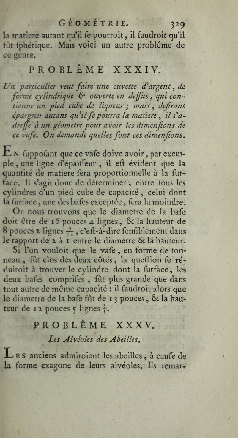 la matière autant qu’il fe pourroit, il faudroit qu’il fût fphérique. Mais voici un autre problème de ce genre. PROBLÈME XXXIV. Un particulier veut faire une cuvette d'argent, de forme cylindrique & ouverte en deffus , qui con- tienne un pied cube de liqueur ; mais, déférant épargner autant qu'il fe pourra la matière, il s'a- drefje à un géomètre pour avoir les dimenjions de ce vafe. On demande quelles font ces dimenjions. E N fuppofant que ce vafe doive avoir, par exem- ple , une ligne d’épailfeur , il eft évident que la quantité de matière fera proportionnelle à la fur- face. Il s’agit donc de déterminer , entre tous les cylindres d’un pied cube de capacité, celui dont la furface, une des bafes exceptée, fera la moindre. Or nous trouvons que le diamètre de la bafe doit être de 16 pouces 4 lignes, & la hauteur de 8 pouces 2 lignes c’efl>à-dire fenliblement dans le rapport de 2 à 1 entre le diamètre & la hauteur. Si l’on vouloit que le vafe, en forme de ton- neau , fût clos des deux côtés, la queftion fe ré- duiroit à trouver le cylindre dont la furface, les deux bafes comprifes , fût plus grande que dans tout autre de même capacité : il faudroit alors que le diamètre de la bafe fût de 13 pouces, 6c la hau- teur de 12 pouces 5 lignes y. PROBLÈME XXXV. Les Alvéoles des Abeilles, Les anciens admiroient les abeilles, à caufe de la forme exagone de leurs alvéoles. Ils remar-