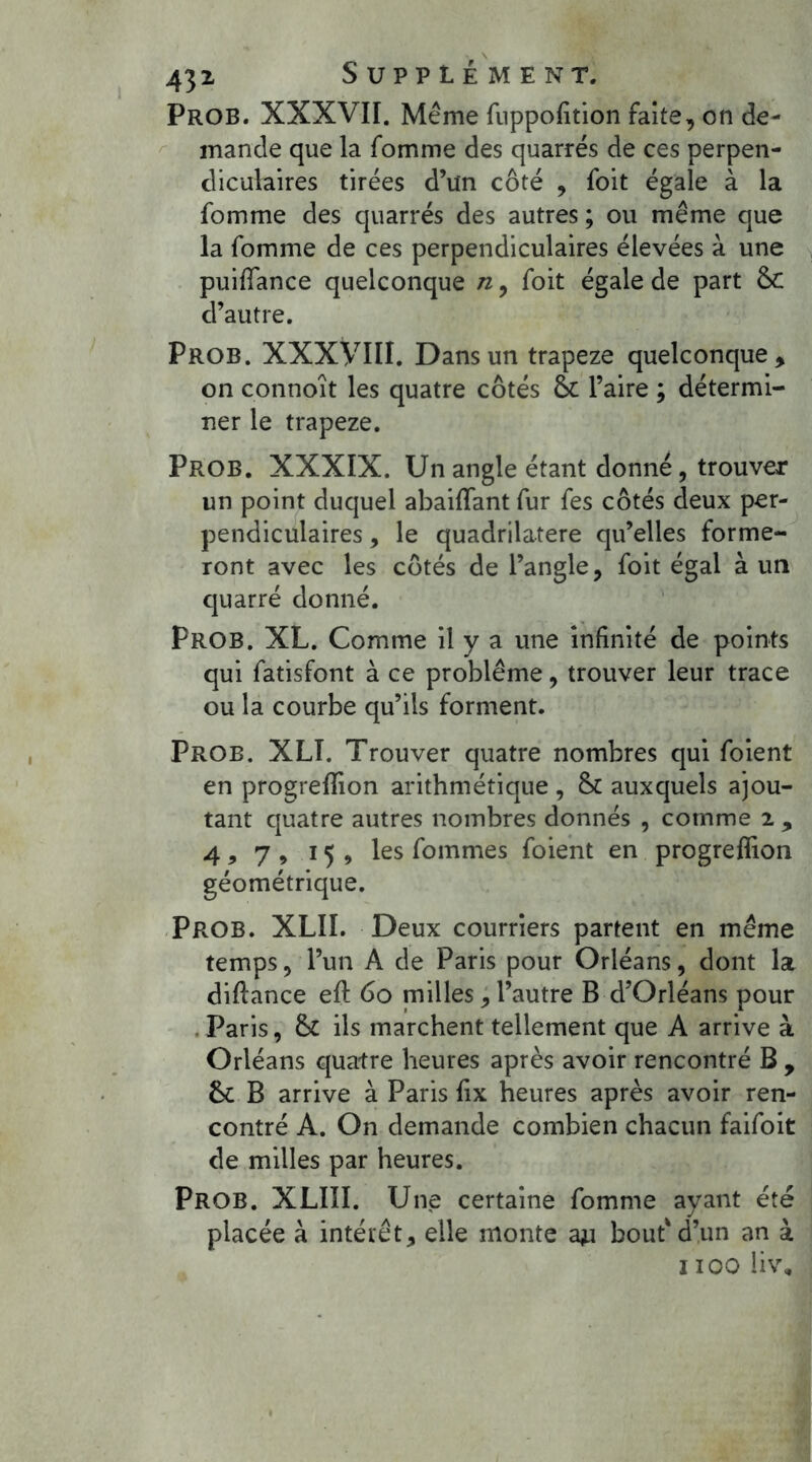 Prob. XXXVII. Même fuppofition faite, on de- mande que la fomme des quarrés de ces perpen- diculaires tirées d’un côté , foit égale à la fomme des quarrés des autres ; ou même que la fomme de ces perpendiculaires élevées à une puiiïance quelconque n, foit égale de part & d’autre. Prob. XXXVIII. Dans un trapeze quelconque , on connoît les quatre côtés & l’aire ; détermi- ner le trapeze. Prob. XXXIX. Un angle étant donné, trouver un point duquel abaiffant fur fes côtés deux per- pendiculaires , le quadrilatère qu’elles forme- ront avec les côtés de l’angle, foit égal à un quarré donné. Prob. XL. Comme il y a une infinité de points qui fatisfont à ce problème, trouver leur trace ou la courbe qu’ils forment. Prob. XLÎ. Trouver quatre nombres qui foient en progrefïion arithmétique , 8c auxquels ajou- tant quatre autres nombres donnés , comme 2 , 4, 7 , 15, les fommes foient en progrefïion géométrique. Prob. XLII. Deux courriers partent en même temps, l’un A de Paris pour Orléans, dont la diftance eft 60 pailles, l’autre B d’Orléans pour Paris, 8c ils marchent tellement que A arrive à Orléans quatre heures après avoir rencontré B , 8c B arrive à Paris fix heures après avoir ren- contré A. On demande combien chacun faifoit de milles par heures. Prob. XLIII. Une certaine fomme ayant été placée à intérêt, elle monte au bout'd’un an à 1100 liv.