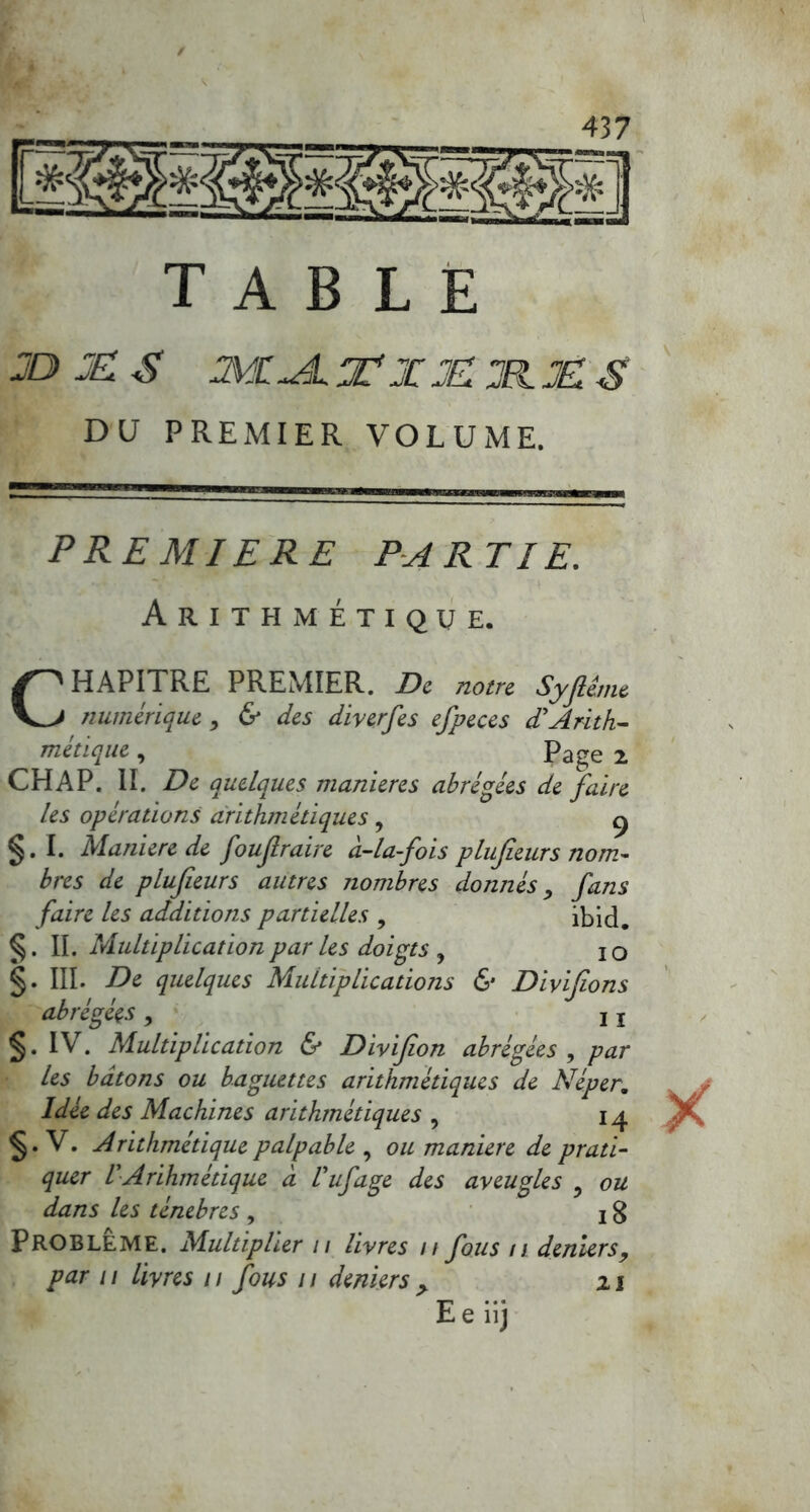 table jDJES MC~é.TXJEJlx:S DU PREMIER VOLUME. PREMIERE PARTIE. Arithmétique. CHAPITRE PREMIER. De notre Syfthne numérique, & des diverfes efpeces d’Arith- métique , Page x CHAP. II. De quelques maniérés abrégées de faire les operations arithmétiques, ^ §. I. Maniéré de foufraire à-la-fois plujieurs nom- bres de plujieurs autres nombres donnés, fans faire les additions partielles , ibid. §. Multiplication par les doigts y IO §. III. De quelques Multiplications & Divijions abrégées y ii §. IV. Multiplication & Divijion abrégées , par les bâtons ou baguettes arithmétiques de Néper,. Idée des Machines arithmétiques , 14 §• V. Arithmétique palpable , ou maniéré de prati- quer VArihmétique à Vufage des aveugles ? ou dans les ténèbres , 18 Problème. Multiplier 11 livres // fous n deniers, par 11 livres 11 fous 11 deniers > z j E e iij