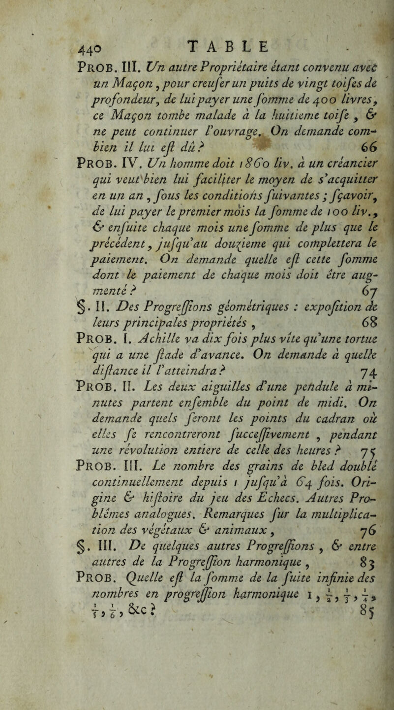 PrOB. III. Un autre Propriétaire étant convenu avec un Maçon, pour creuferun puits de vingt toifes de profondeur, de lui payer une fournie de 400 livres9 ce Maçon tombe malade a la huitième toife 9 & ne peut continuer 1ouvrage. On demande com- bien il lui efl du? 66 PROB. IV. Un homme doit 18Go liv. a un créancier qui veut bien lui faciliter le moyen de s'acquitter en un an , fous les conditions fuivantes ; fçavoir9 de lui payer le premier mois la fommede 100 liv.9 & enfui te chaque mois une fomme de plus que le précédent y jufquau doufieme qui complettera le paiement. On demande quelle ejl cette fomme dont le paiement de chaque mois doit être aug- menté ? 67 §. II. Des Progreffons géométriques : exposition de leurs principales propriétés , 68 PROB. I. Achille va dix fois plus vite quune tortue qui a une fade d'avance. On demande à quelle difance il Vatteindra ? 74 PROB. II. Les deux aiguilles d'une pendule à mi- nutes partent enfemble du point de midi. On demandée quels feront les points du cadran oit elles fe rencontreront fuccefjîvement , pendant une révolution entière de celle des heures ? 7 y PROB. III. Le nombre des grains de bled doublé continuellement depuis 1 jufqu à 64 fois. Ori- gine & hifoire du jeu des Echecs. Autres Pro- blèmes analogues. Remarques fur la multiplica- tion des végétaux & animaux 9 76 §. III. De quelques autres P rogreffons ? & entre autres de la P ro greffon harmonique , 83 PROB. Quelle ef la fomme de la fuite infinie des nombres en progreffon harmonique 1, j9~9 ici. 85