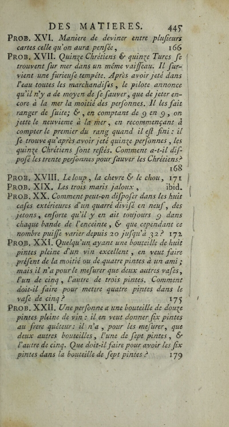 Prob. XVI. Maniéré de deviner entre plufieurs cartes celle qu'on aura penfée, 166 PROB. XVII. Quinze Chrétiens & quinze Turcs fe { trouvent fur mer dans un meme vaijfeau. Il fur- vient une furieufe tempête. Apres avoir jeté dans Veau toutes les marchandifes , le pilote annonce qu'il ni y a de moyen de fe fauverj que de jeter en- core à la mer la moitié des perfonnes. Il les fait ranger de fuite; & , en comptant de C) en C) , on jette le neuvième à la mer, en recommençant à compter le premier du rang quand il ef fini : il fe trouve qu après avoir jeté quinze perfonnes y les quinze Chrétiens font refiés. Comment a-t-il dif- pofé les trente perjonnes pour fauver les Chrétiens? 168 PROB. XVIII. Le loup 7 la chevre & le chou, 171 Prob. XIX. Les trois maris jaloux , ibid. PROB. XX. Comment peut-on difpofer dans les huit ‘ cafés extérieures d'un quarré divifé en neuf , des jetons, enforte quil y en ait toujours c\ dans chaque bande de Ienceinte 9 & que cependant ce nombre puiffe varier depuis 20 jufqua 32? 172 PrOJ3. XXI. Quelqu'un ayant une bouteille de huit pintes pleine d'un vin excellent , en veut faire préfent de la moitié ou de,quatrepmtes à un ami ; mais il na pour le mefurer que deux autres vafes, l'un de cinq , l'autre de trois pintes. Comment doit-il faire pour mettre quatre pintes dans le vafe de cinq? 17^ PROB. XXII. Uneperfonne a une bouteille de douqe pintes pleine de vin : il en veut donner fix pintes au frère quêteur: il na , pour les mefurer, que deux autres bouteilles, l'une de fept pintes , & Vautre de cinq. Que doit-il faire pour avoir les fix pintes dans la bouteille de fept pintes ? 179