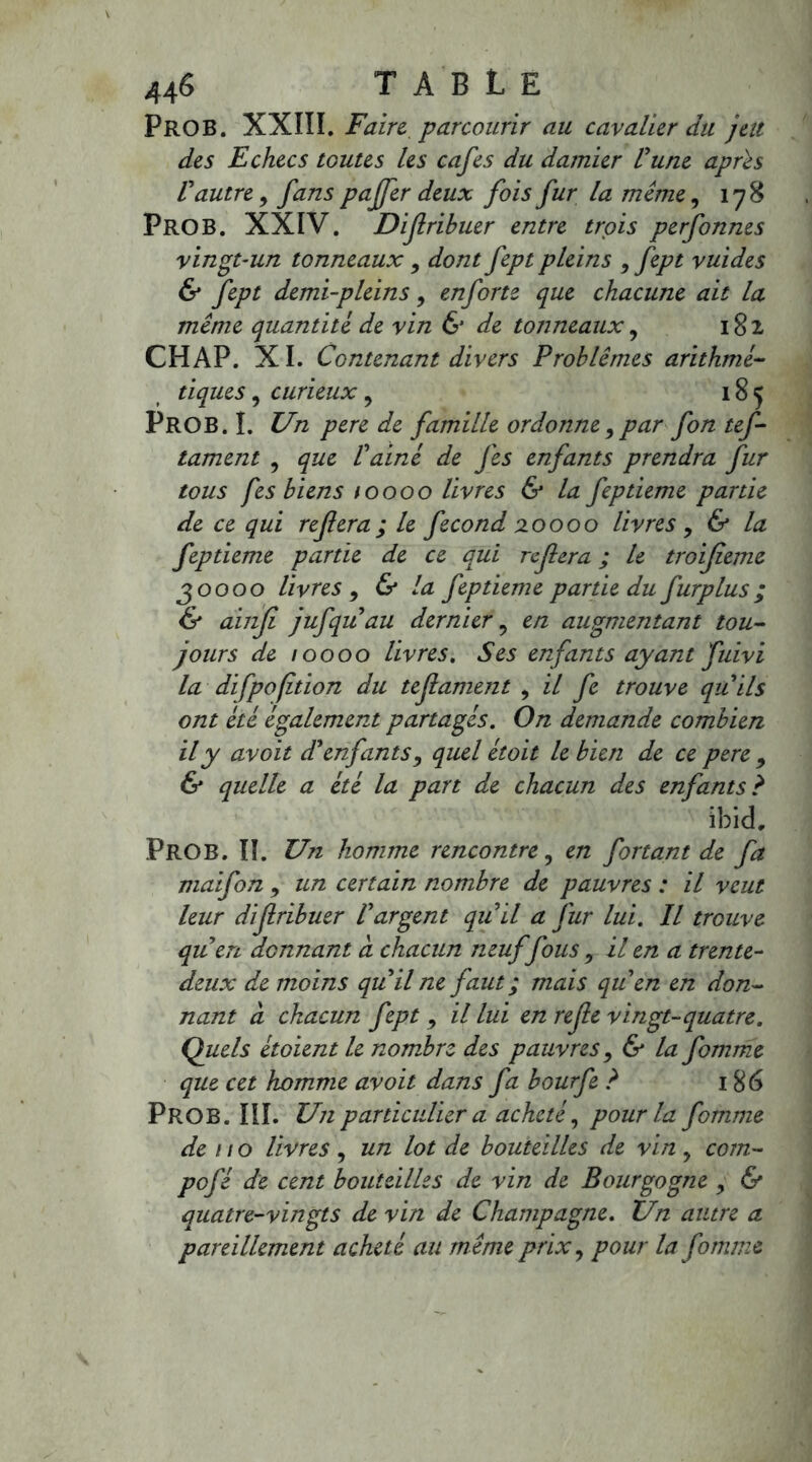 pROB. XXIIÏ. Faire parcourir au cavalier du jeu des Echecs toutes Us cafés du damier Vune apres Vautre, fans paffer deux fois fur la même, 178 PROB. XXIV. Difribuer entre trois perfonnes vingt-un tonneaux 9 dont fept pleins , fept vuides & fept demi-pleins, en forte que chacune ait la même quantité de vin & de tonneaux, 182 CHAP. XI. Contenant divers Problèmes arithmé- tiques , curieux , 185 PROB.I. Un pere de famille ordonne, par fon tef- tament , que Vainé de fes enfants prendra fur tous fes biens toooo livres & la feptieme partie de ce qui refera; le fécond 20000 livres , & la feptieme partie de ce qui refera ; le troifieme 30000 livres , & la feptieme partie du furplus ; & ainf jufqu'au dernier, en augmentant tou- jours de 10000 livres. Ses enfants ayant fuivi la difpofition du tefament , il fe trouve qu'ils ont été également partagés. On demande combien il y avoit d'enfants, quel étoit le bien de ce pere 9 & quelle a été la pan de chacun des enfants ? ibid, PROB. Iï. Un homme rencontre9 en fortant de fa maifon 9 un certain nombre de pauvres : il veut leur difribuer l'argent qu'il a fur lui. Il trouve qu'en donnant à chacun neuf fous 9 il en a trente- deux de moins qu'il ne faut; mais qu'en en don- nant à chacun fept 9 il lui en refe vingt-quatre. Quels étoient le nombre des pauvres 9 & la fomme que cet homme avoit dans fa bourfe ? 186 PROB. III. Un particulier a acheté, pour la fomme de no livres, un lot de bouteilles de vin, com- pofé de cent bouteilles de vin de Bourgogne 9 & quatre-vingts de vin de Champagne. Un autre a pareillement acheté au même prix, pour la fomme